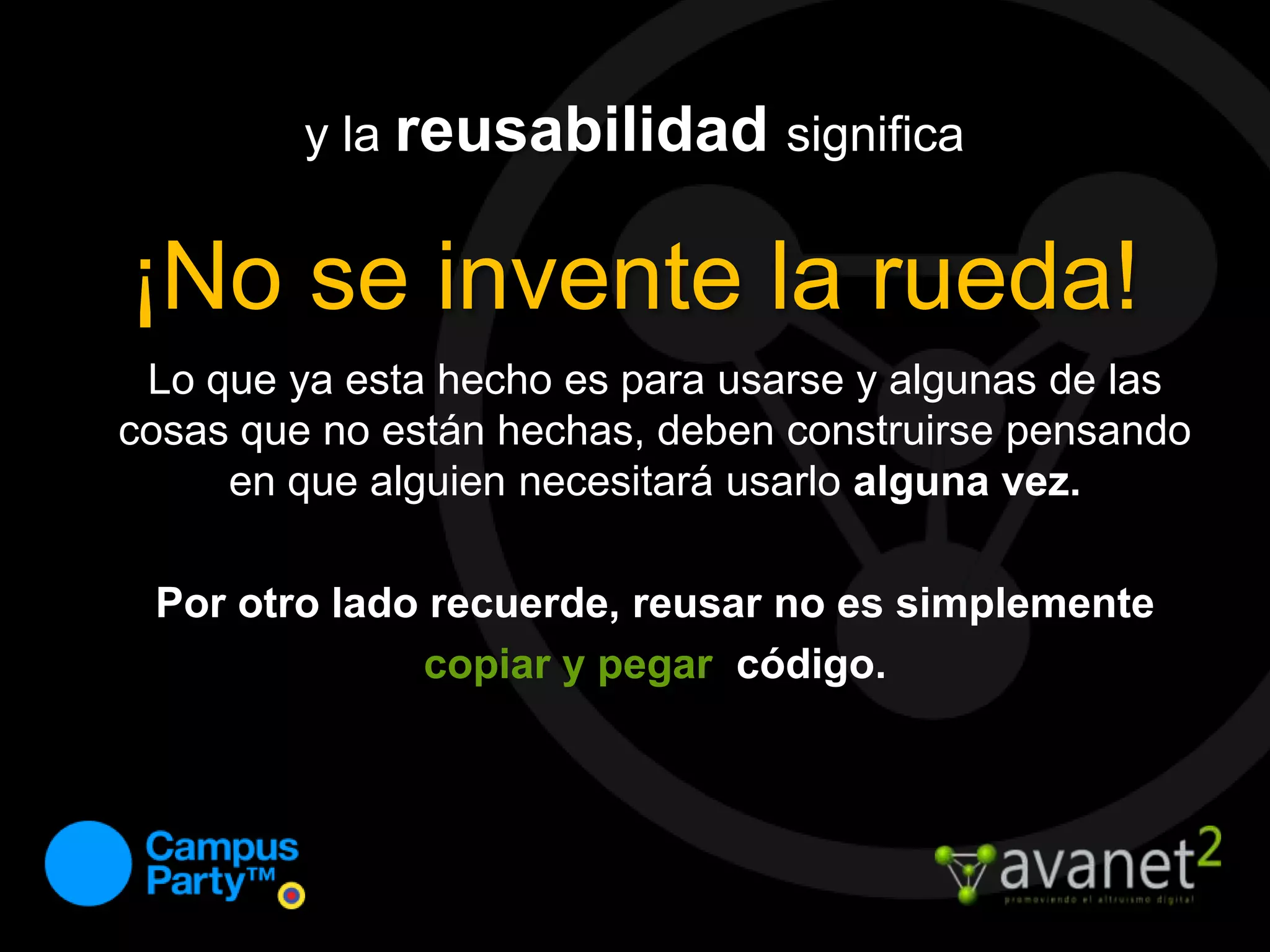 y la reusabilidadsignifica¡No se invente la rueda!Lo que ya esta hecho es para usarse y algunas de las cosas que no están hechas, deben construirse pensando en que alguien necesitará usarlo alguna vez.Por otro lado recuerde, reusar no es simplemente copiar y pegar  código.