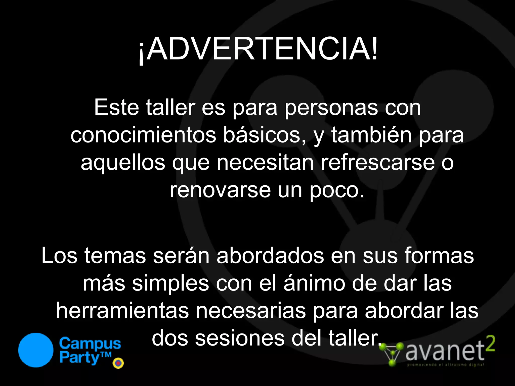 ¡ADVERTENCIA!Este taller es para personas con conocimientos básicos, y también para aquellos que necesitan refrescarse o renovarse un poco.Los temas serán abordados en sus formas más simples con el ánimo de dar las herramientas necesarias para abordar las dos sesiones del taller.