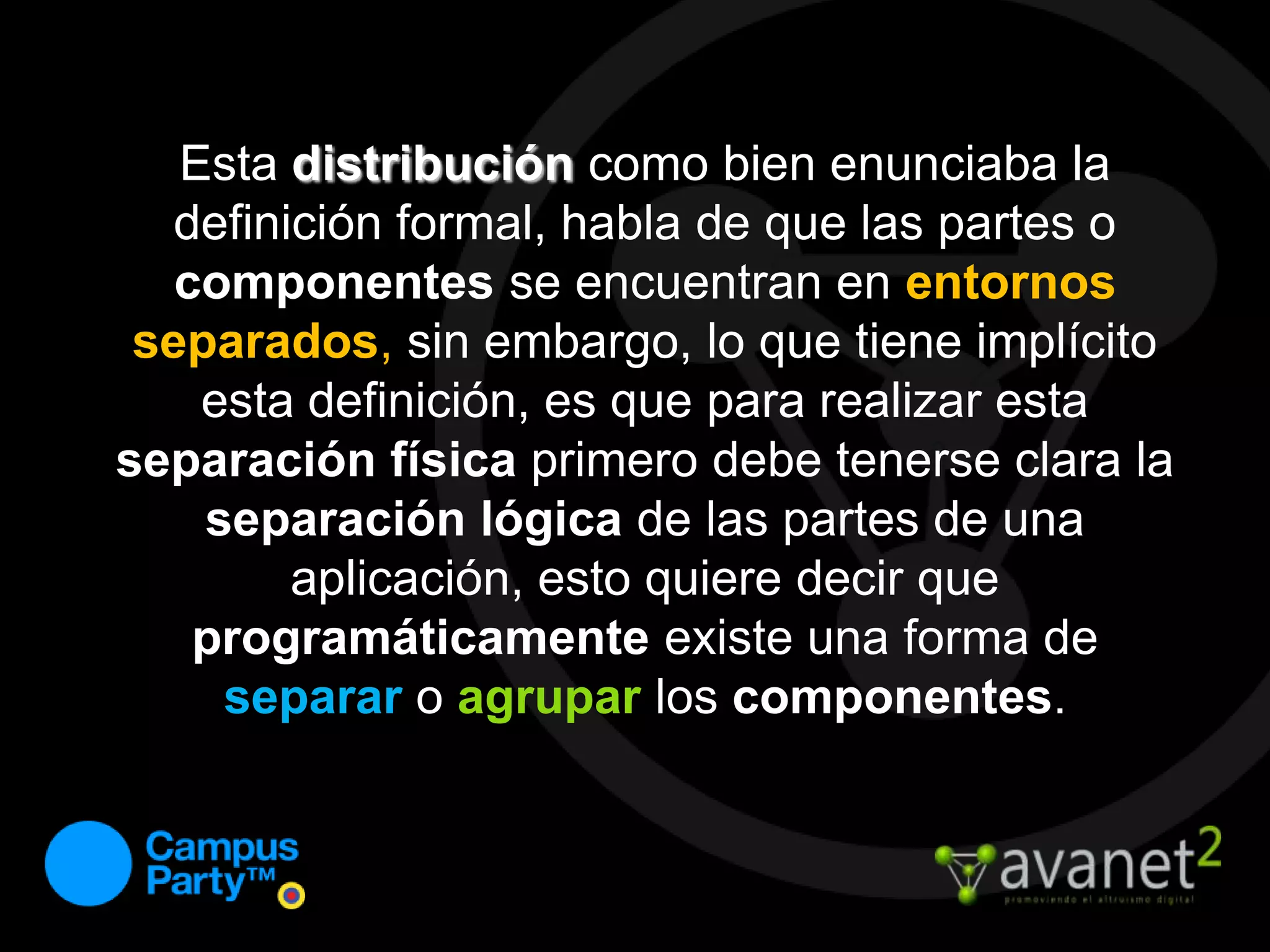 Esta distribución como bien enunciaba la definición formal, habla de que las partes o componentes se encuentran en entornos separados, sin embargo, lo que tiene implícito esta definición, es que para realizar esta separación física primero debe tenerse clara la separación lógicade las partes de una aplicación, esto quiere decir que programáticamente existe una forma de separaro agruparlos componentes.