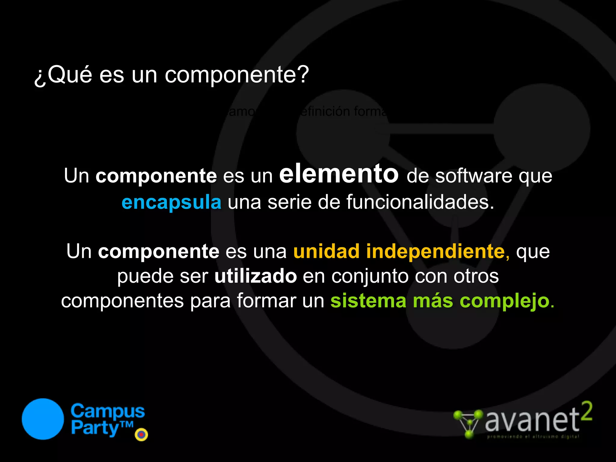¿Qué es un componente?Veamos una definición formal...Un componentees un elementode software que encapsulauna serie de funcionalidades. Un componentees una unidad independiente, que puede ser utilizado en conjunto con otros componentes para formar un sistema más complejo.