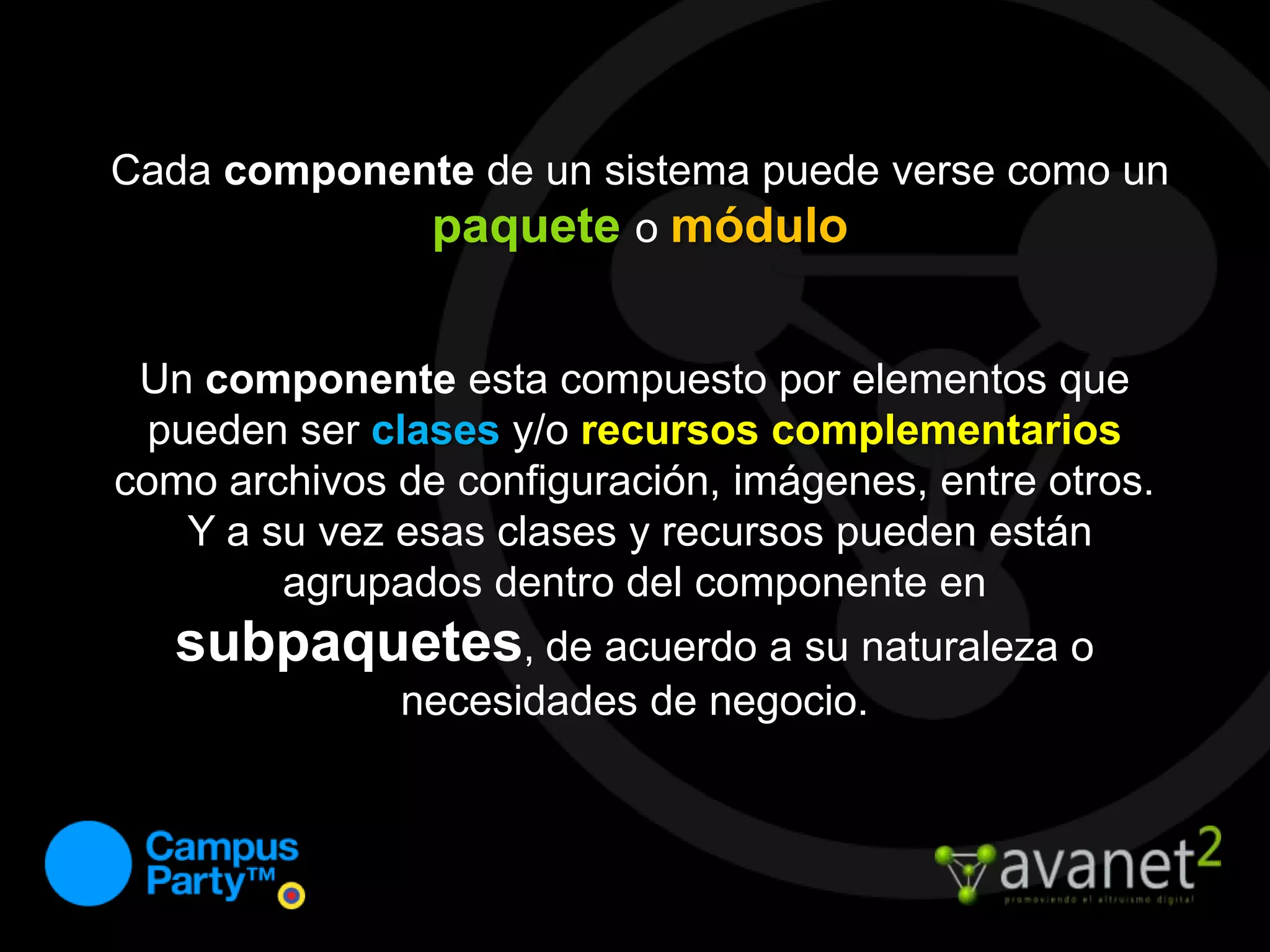 Cada componente de un sistema puede verse como un paqueteo móduloUn componente esta compuesto por elementos que pueden ser clasesy/o recursos complementarios como archivos de configuración, imágenes, entre otros. Y a su vez esas clases y recursos pueden están agrupados dentro del componente en subpaquetes, de acuerdo a su naturaleza o necesidades de negocio.