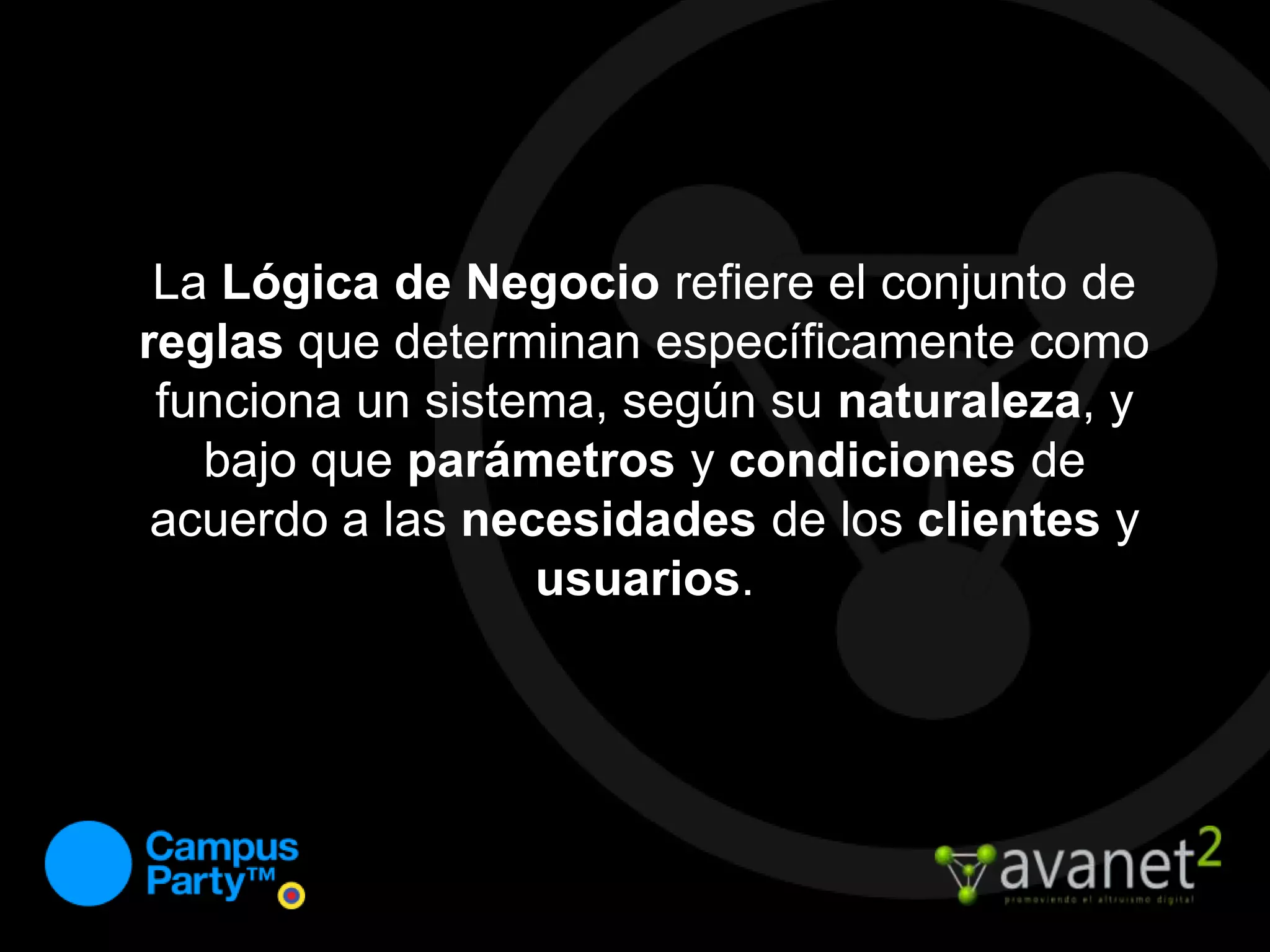La Lógica de Negocio refiere el conjunto de reglas que determinan específicamente como funciona un sistema, según su naturaleza, y bajo que parámetros y condiciones de acuerdo a las necesidades de los clientes y usuarios.