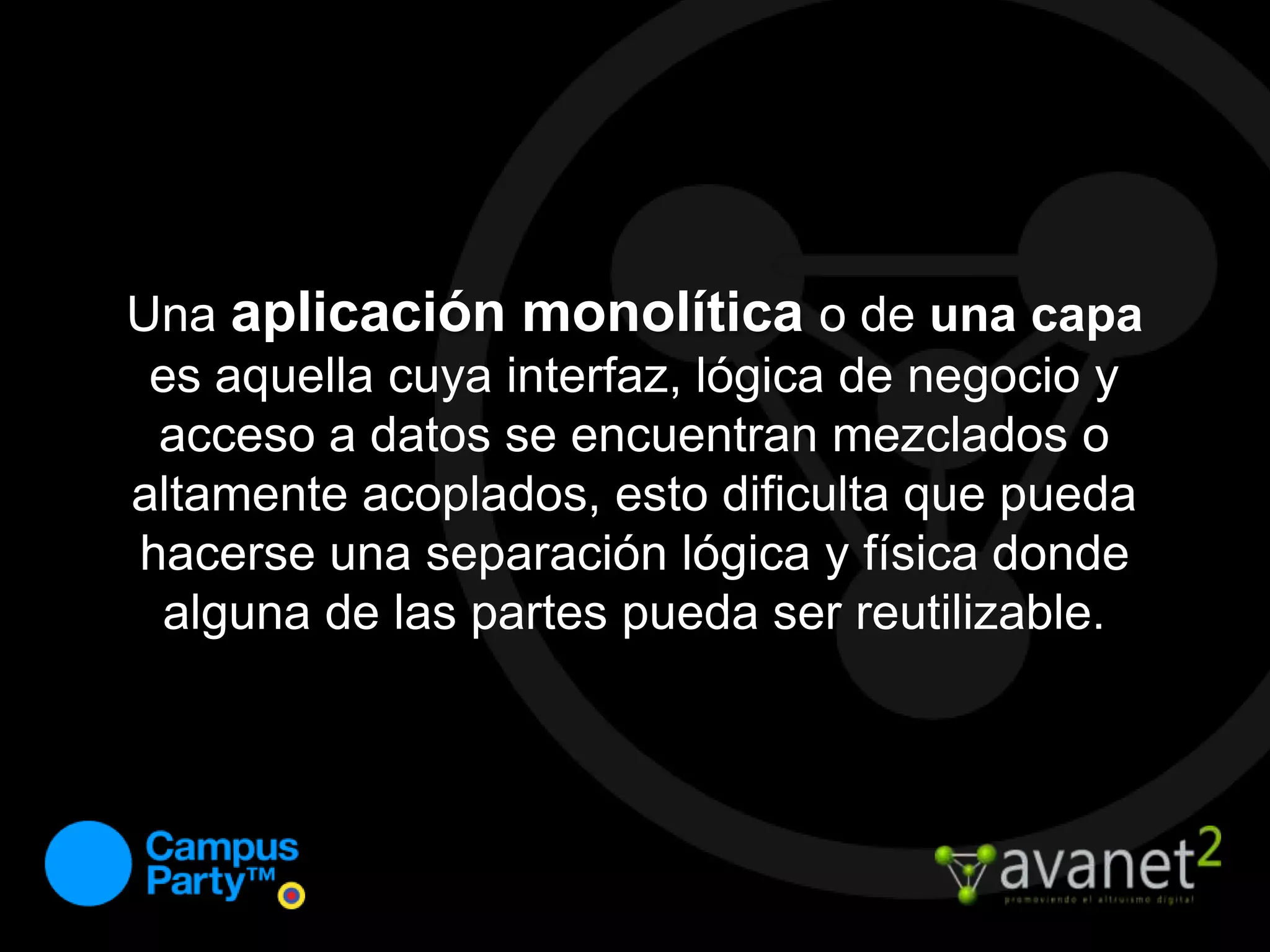 Una aplicación monolítica o de una capa es aquella cuya interfaz, lógica de negocio y acceso a datos se encuentran mezclados o altamente acoplados, esto dificulta que pueda hacerse una separación lógica y física donde alguna de las partes pueda ser reutilizable.