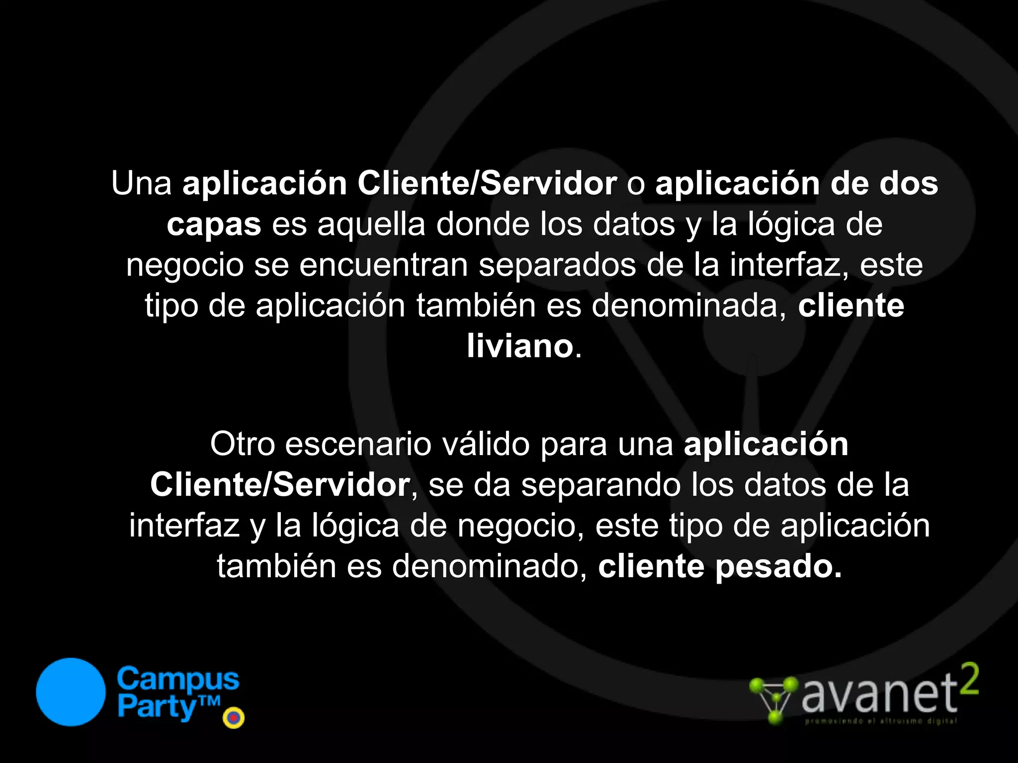 Una aplicación Cliente/Servidor o aplicación de doscapas es aquella donde los datos y la lógica de negocio se encuentran separados de la interfaz, este tipo de aplicación también es denominada, cliente liviano.Otro escenario válido para una aplicación Cliente/Servidor, se da separando los datos de la interfaz y la lógica de negocio, este tipo de aplicación también es denominado, cliente pesado.