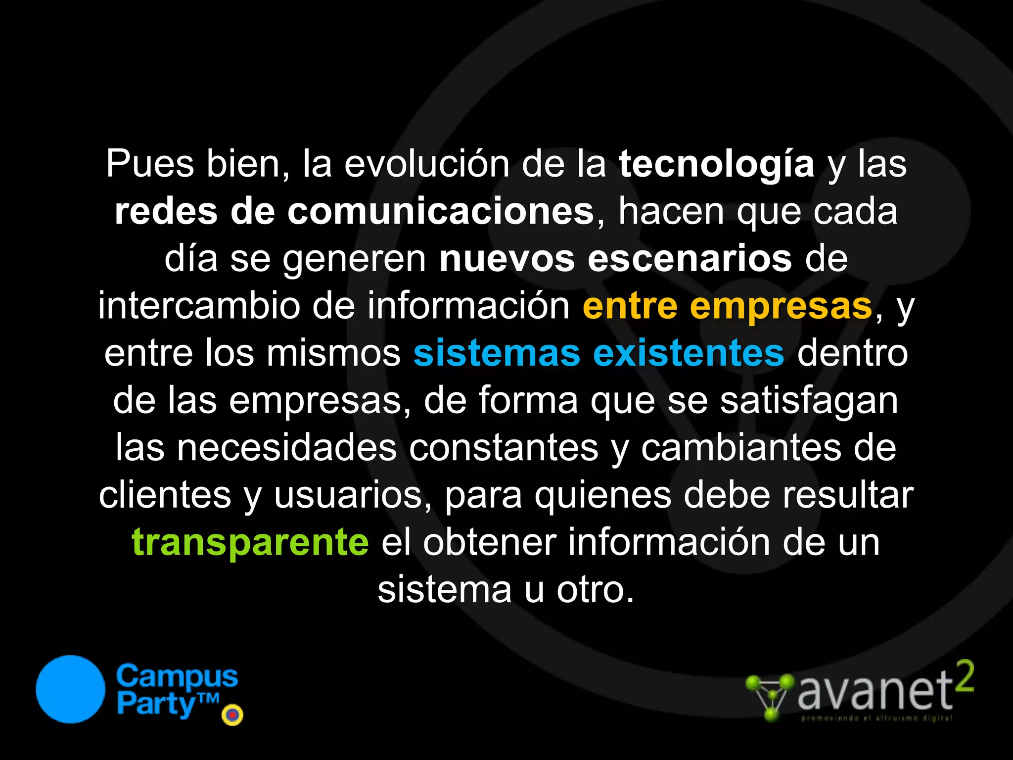 Pues bien, la evolución de la tecnología y las redes de comunicaciones, hacen que cada día se generen nuevos escenarios de intercambio de información entre empresas, y entre los mismos sistemas existentes dentro de las empresas, de forma que se satisfagan las necesidades constantes y cambiantes de clientes y usuarios, para quienes debe resultar transparenteel obtener información de un sistema u otro.