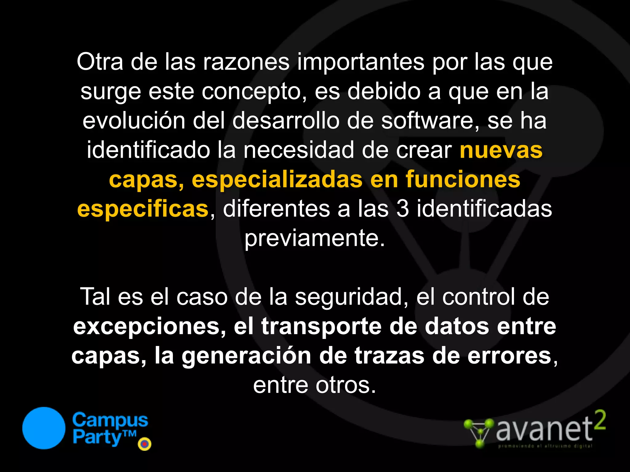 Otra de las razones importantes por las que surge este concepto, es debido a que en la evolución del desarrollo de software, se ha identificado la necesidad de crear nuevas capas, especializadas en funciones especificas, diferentes a las 3 identificadas previamente.Tal es el caso de la seguridad, el control de excepciones, el transporte de datos entre capas, la generación de trazas de errores, entre otros.