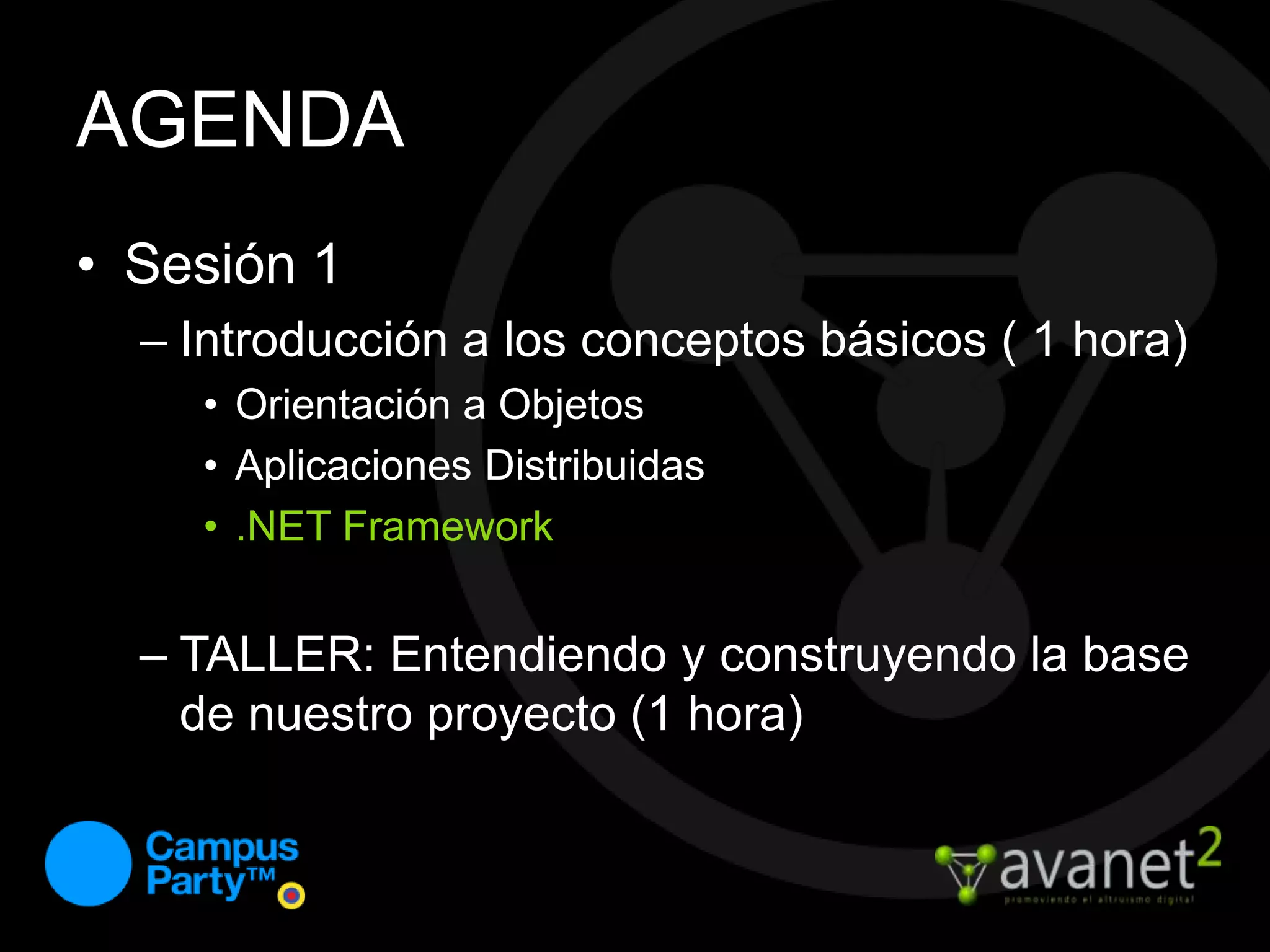 AGENDASesión 1Introducción a los conceptos básicos ( 1 hora)Orientación a ObjetosAplicaciones Distribuidas.NET FrameworkTALLER: Entendiendo y construyendo la base de nuestro proyecto (1 hora)
