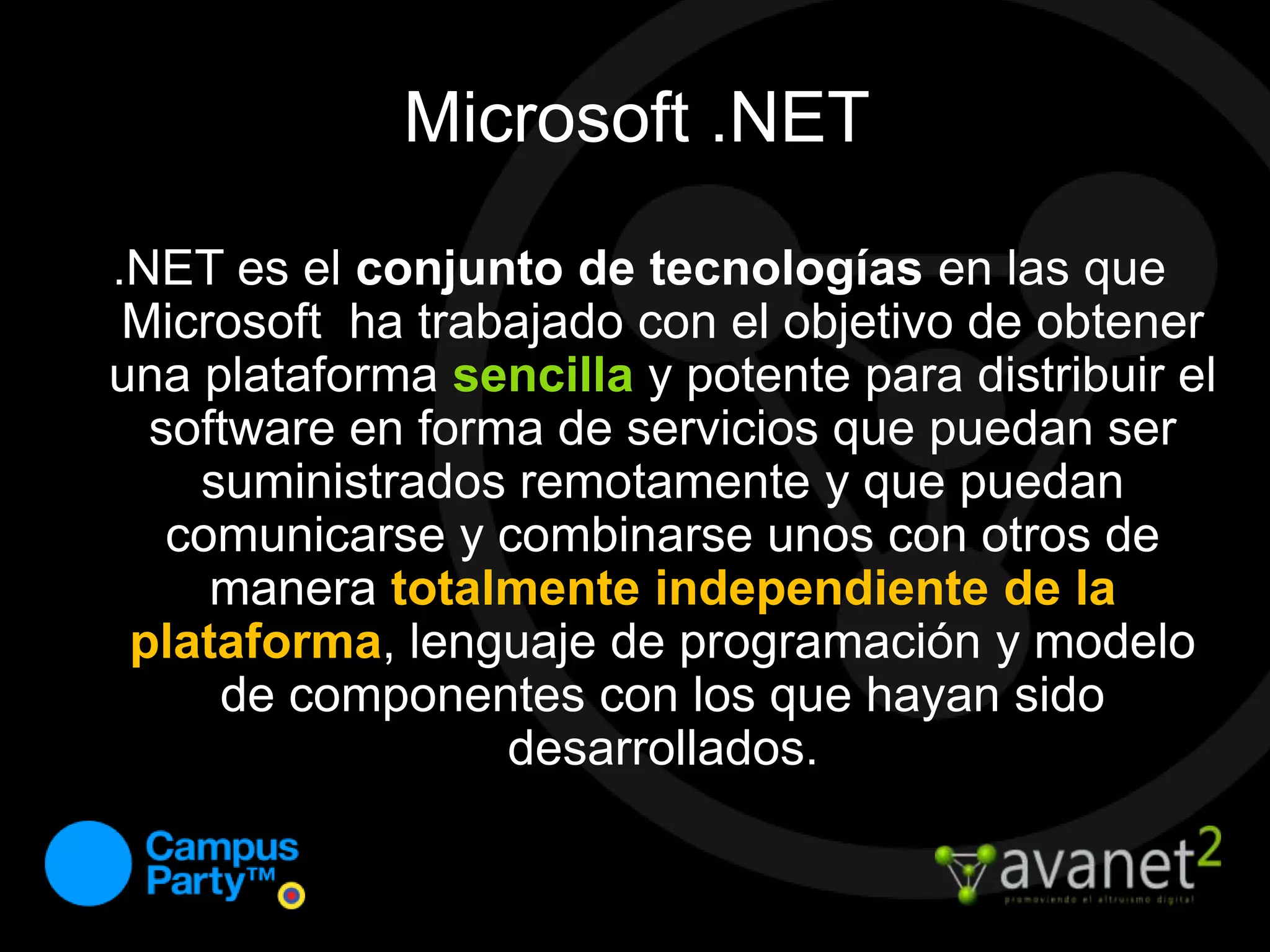 Microsoft .NET.NET es el conjunto de tecnologías en las que Microsoft  ha trabajado con el objetivo de obtener una plataforma sencilla y potente para distribuir el software en forma de servicios que puedan ser suministrados remotamente y que puedan comunicarse y combinarse unos con otros de manera totalmente independiente de la plataforma, lenguaje de programación y modelo de componentes con los que hayan sido desarrollados. 