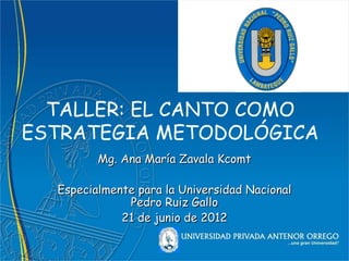 TALLER: EL CANTO COMO
ESTRATEGIA METODOLÓGICA
         Mg. Ana María Zavala Kcomt

  Especialmente para la Universidad Nacional
              Pedro Ruiz Gallo
             21 de junio de 2012
 