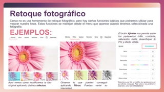 Canva no es una herramienta de retoque fotográfico, pero hay ciertas funciones básicas que podremos utilizar para
mejorar nuestra fotos. Estas funciones se manejan desde el menú que aparece cuando tenemos seleccionada una
fotografía.
Retoque fotográfico
Aquí vemos cómo modificamos la foto
original aplicando distintos efectos.
Observa lo que puedes conseguir
aplicando filtros. Puedes variar su
intensidad.
El botón Ajustar nos permite variar
los parámetros brillo, contraste,
saturación, matiz, desenfoque, X-
Pro y efecto viñeta.
Selecciona una foto y modifica los ajustes para ver
que efectos consigues. Para volver a los parámetros
originales, pulsa sobre Restablecer.
EJEMPLOS:
 