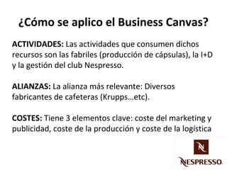 ¿Cómo se aplico el Business Canvas?
ACTIVIDADES: Las actividades que consumen dichos
recursos son las fabriles (producción de cápsulas), la I+D
y la gestión del club Nespresso.
ALIANZAS: La alianza más relevante: Diversos
fabricantes de cafeteras (Krupps…etc).
COSTES: Tiene 3 elementos clave: coste del marketing y
publicidad, coste de la producción y coste de la logística

 