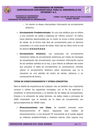 UNIVERSIDAD DE SONORA
CORPORACION UNIVERSITARIA PARA EL DESARROLLO DE
INTERNET A.C.
DIVISION DE INGENIERIAS
INGENIERIA INDUSTRIAL
INGENIERIA EN SISTEMAS DE INFORMACIÓN
CURSO: TALLER DE SIMULACION UTILIZANDO
PACKET DRIVER
INSTRUCTOR: ARNOLDO FCO. VIDAL ROMERO pág. 10
o Un cliente no desea intercambiar información de enrutamiento
dinámico.
 Enrutamiento Predeterminado. Es una ruta estática que se refiere
a una conexión de salida o Gateway de “último recurso”. El tráfico
hacia destinos desconocidos por el router se envía a dicha conexión
de salida. Es la forma más fácil de enrutamiento para un dominio
conectado a un único punto de salida. Esta ruta se indica como la red
de destino 0.0.0.0/0.0.0.0.
 Enrutamiento Dinámico. Los protocolos de enrutamiento
mantienen tablas de enrutamiento dinámicas por medio de mensajes
de actualización del enrutamiento, que contienen información acerca
de los cambios sufridos en la red, y que indican al software del router
que actualice la tabla de enrutamiento en consecuencia. Intentar
utilizar el enrutamiento dinámico sobre situaciones que no lo
requieren es una pérdida de ancho de banda, esfuerzo, y en
consecuencia de dinero.
TIPOS DE DIRECCIONAMIENTO Y OTROS CONCEPTOS
Para el diseño de arquitectura de cualquier red, es también muy importante
conocer y utilizar los siguientes conceptos, con el fin de optimizar y
simplificar el direccionamiento y el tamaño de las tablas de enrutamiento.
Gracias a la utilización de estas técnicas, los datos reales a principios de
2000 mostraban que el tamaño de la tabla de enrutamiento era
aproximadamente de 76000 rutas.
 Direccionamiento con Clase. Es también conocido como
Direccionamiento IP básico. Siguiendo este modelo de
direccionamiento, a una dirección IP únicamente se le puede asignar
su máscara predeterminada o máscara natural. Esto supone muy
 