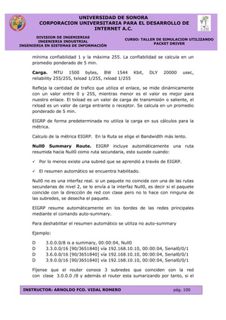 UNIVERSIDAD DE SONORA
CORPORACION UNIVERSITARIA PARA EL DESARROLLO DE
INTERNET A.C.
DIVISION DE INGENIERIAS
INGENIERIA INDUSTRIAL
INGENIERIA EN SISTEMAS DE INFORMACIÓN
CURSO: TALLER DE SIMULACION UTILIZANDO
PACKET DRIVER
INSTRUCTOR: ARNOLDO FCO. VIDAL ROMERO pág. 100
mínima confiabilidad 1 y la máxima 255. La confiabilidad se calcula en un
promedio ponderado de 5 min.
Carga. MTU 1500 bytes, BW 1544 Kbit, DLY 20000 usec,
reliability 255/255, txload 1/255, rxload 1/255
Refleja la cantidad de trafico que utiliza el enlace, se mide dinámicamente
con un valor entre 0 y 255, mientras menor es el valor es mejor para
nuestro enlace. El txload es un valor de carga de transmisión o saliente, el
rxload es un valor de carga entrante o receptor. Se calcula en un promedio
ponderado de 5 min.
EIGRP de forma predeterminada no utiliza la carga en sus cálculos para la
métrica.
Calculo de la métrica EIGRP. En la Ruta se elige el Bandwidth más lento.
Null0 Summary Route. EIGRP incluye automáticamente una ruta
resumida hacia Null0 como ruta secundaria, esto sucede cuando:
 Por lo menos existe una subred que se aprendió a través de EIGRP.
 El resumen automático se encuentra habilitado.
Null0 no es una interfaz real. si un paquete no coincide con una de las rutas
secundarias de nivel 2, se lo envía a la interfaz Null0, es decir si el paquete
coincide con la dirección de red con clase pero no lo hace con ninguna de
las subredes, se desecha el paquete.
EIGRP resume automáticamente en los bordes de las redes principales
mediante el comando auto-summary.
Para deshabilitar el resumen automático se utiliza no auto-summary
Ejemplo:
D 3.0.0.0/8 is a summary, 00:00:04, Null0
D 3.3.0.0/16 [90/3651840] vía 192.168.10.10, 00:00:04, Serial0/0/1
D 3.6.0.0/16 [90/3651840] vía 192.168.10.10, 00:00:04, Serial0/0/1
D 3.9.0.0/16 [90/3651840] vía 192.168.10.10, 00:00:04, Serial0/0/1
Fíjense que el router conoce 3 subredes que coinciden con la red
con clase 3.0.0.0 /8 y además el router esta sumarizando por tanto, si el
 