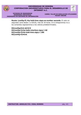 UNIVERSIDAD DE SONORA
CORPORACION UNIVERSITARIA PARA EL DESARROLLO DE
INTERNET A.C.
DIVISION DE INGENIERIAS
INGENIERIA INDUSTRIAL
INGENIERIA EN SISTEMAS DE INFORMACIÓN
CURSO: TALLER DE SIMULACION UTILIZANDO
PACKET DRIVER
INSTRUCTOR: ARNOLDO FCO. VIDAL ROMERO pág. 102
Router (config-if) #ip hold-time eigrp as-number seconds. El valor en
segundos varía desde 1 a 65535, más de 18 horas. Si le anteponemos no a
los comandos regresaremos a los valores predeterminados.
R2(config)#int s0/0/0
R2(config-if)#ip hello-interface eigrp 1 60
R2(config-if)#ip hold-time eigrp 1 180
R2(config-if)#end
 