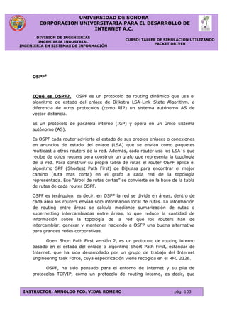 UNIVERSIDAD DE SONORA
CORPORACION UNIVERSITARIA PARA EL DESARROLLO DE
INTERNET A.C.
DIVISION DE INGENIERIAS
INGENIERIA INDUSTRIAL
INGENIERIA EN SISTEMAS DE INFORMACIÓN
CURSO: TALLER DE SIMULACION UTILIZANDO
PACKET DRIVER
INSTRUCTOR: ARNOLDO FCO. VIDAL ROMERO pág. 103
OSPF9
¿Qué es OSPF?. OSPF es un protocolo de routing dinámico que usa el
algoritmo de estado del enlace de Dijkstra LSA-Link State Algorithm, a
diferencia de otros protocolos (como RIP) un sistema autónomo AS de
vector distancia.
Es un protocolo de pasarela interno (IGP) y opera en un único sistema
autónomo (AS).
Es OSPF cada router advierte el estado de sus propios enlaces o conexiones
en anuncios de estado del enlace (LSA) que se envían como paquetes
multicast a otros routers de la red. Además, cada router usa los LSA´s que
recibe de otros routers para construir un grafo que representa la topología
de la red. Para construir su propia tabla de rutas el router OSPF aplica el
algoritmo SPF (Shortest Path First) de Dijkstra para encontrar el mejor
camino (ruta mas corta) en el grafo a cada red de la topología
representada. Ese “árbol de rutas cortas” se convierte en la base de la tabla
de rutas de cada router OSPF.
OSPF es jerárquico, es decir, en OSPF la red se divide en áreas, dentro de
cada área los routers envían solo información local de rutas. La información
de routing entre áreas se calcula mediante sumarización de rutas o
supernetting intercambiadas entre áreas, lo que reduce la cantidad de
información sobre la topología de la red que los routers han de
intercambiar, generar y mantener haciendo a OSFP una buena alternativa
para grandes redes corporativas.
Open Short Path First versión 2, es un protocolo de routing interno
basado en el estado del enlace o algoritmo Short Path First, estándar de
Internet, que ha sido desarrollado por un grupo de trabajo del Internet
Engineering task Force, cuya especificación viene recogida en el RFC 2328.
OSPF, ha sido pensado para el entorno de Internet y su pila de
protocolos TCP/IP, como un protocolo de routing interno, es decir, que
 