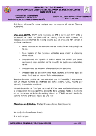 UNIVERSIDAD DE SONORA
CORPORACION UNIVERSITARIA PARA EL DESARROLLO DE
INTERNET A.C.
DIVISION DE INGENIERIAS
INGENIERIA INDUSTRIAL
INGENIERIA EN SISTEMAS DE INFORMACIÓN
CURSO: TALLER DE SIMULACION UTILIZANDO
PACKET DRIVER
INSTRUCTOR: ARNOLDO FCO. VIDAL ROMERO pág. 104
distribuye información entre routers que pertenecen al mismo Sistema
Autónomo.
¿Por qué OSPF?. OSPF es la respuesta de IAB a través del IETF, ante la
necesidad de crear un protocolo de routing interno que cubriera las
necesidades en Internet de routing interno que el protocolo RIP versión 1
ponía de manifiesto:
 Lenta respuesta a los cambios que se producían en la topología de
la red.
 Poco bagaje en las métricas utilizadas para medir la distancia
entre nodos.
 Imposibilidad de repartir el trafico entre dos nodos por varios
caminos si estos existían por la creación de bucles que saturaban
la red.
 Imposibilidad de discernir diferentes tipos de servicios.
 Imposibilidad de discernir entre host, routers, diferentes tipos de
redes dentro de un mismo Sistema Autónomo.
Algunos de estos puntos han sido resueltos por RIP versión 2 que cuenta
con un mayor número de métricas así como soporta CIRD, routing por
subnet y transmisión multicast.
Pero el desarrollo de OSPF por parte del IETF se basa fundamentalmente en
la introducción de una algoritmia diferente de la utilizada hasta el momento
en los protocolos estándar de routing interno en TCP/IP para el cálculo del
camino mínimo entre dos nodos de una red:
Algoritmo de Dijkstra. El algoritmo puede ser descrito como:
N= conjunto de nodos en la red.
S = nodo origen.
 