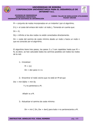 UNIVERSIDAD DE SONORA
CORPORACION UNIVERSITARIA PARA EL DESARROLLO DE
INTERNET A.C.
DIVISION DE INGENIERIAS
INGENIERIA INDUSTRIAL
INGENIERIA EN SISTEMAS DE INFORMACIÓN
CURSO: TALLER DE SIMULACION UTILIZANDO
PACKET DRIVER
INSTRUCTOR: ARNOLDO FCO. VIDAL ROMERO pág. 105
M = conjunto de nodos incorporados en un instante t por el algoritmo.
D ij = el coste del enlace del nodo i al nodo j. Teniendo en cuenta que:
Dii = 0;
Dij = infinito si los dos nodos no están conectados directamente.
Dn = coste del camino de coste mínimo desde un nodo s hacia un nodo n
que es conocido por el algoritmo.
El algoritmo tiene tres pasos; los pasos 2 y 3 son repetidos hasta que M =
N, es decir, se han calculado todos los caminos posibles con todos los nodos
de la red.
1.- Inicializar:
M = {s}
Dn = dsn para n<>s
2.- Encontrar el nodo vecino que no está en M tal que
Dw = min DjDw = min Dj
Y j no pertenece a M.
Añadir w a M.
3.- Actualizar el camino de coste mínimo:
Dn = min [ Dn, Dw + dwn] para todo n no perteneciente a M.
 