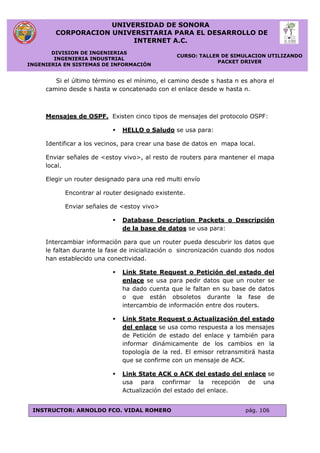 UNIVERSIDAD DE SONORA
CORPORACION UNIVERSITARIA PARA EL DESARROLLO DE
INTERNET A.C.
DIVISION DE INGENIERIAS
INGENIERIA INDUSTRIAL
INGENIERIA EN SISTEMAS DE INFORMACIÓN
CURSO: TALLER DE SIMULACION UTILIZANDO
PACKET DRIVER
INSTRUCTOR: ARNOLDO FCO. VIDAL ROMERO pág. 106
Si el último término es el mínimo, el camino desde s hasta n es ahora el
camino desde s hasta w concatenado con el enlace desde w hasta n.
Mensajes de OSPF. Existen cinco tipos de mensajes del protocolo OSPF:
 HELLO o Saludo se usa para:
Identificar a los vecinos, para crear una base de datos en mapa local.
Enviar señales de <estoy vivo>, al resto de routers para mantener el mapa
local.
Elegir un router designado para una red multi envío
Encontrar al router designado existente.
Enviar señales de <estoy vivo>
 Database Description Packets o Descripción
de la base de datos se usa para:
Intercambiar información para que un router pueda descubrir los datos que
le faltan durante la fase de inicialización o sincronización cuando dos nodos
han establecido una conectividad.
 Link State Request o Petición del estado del
enlace se usa para pedir datos que un router se
ha dado cuenta que le faltan en su base de datos
o que están obsoletos durante la fase de
intercambio de información entre dos routers.
 Link State Request o Actualización del estado
del enlace se usa como respuesta a los mensajes
de Petición de estado del enlace y también para
informar dinámicamente de los cambios en la
topología de la red. El emisor retransmitirá hasta
que se confirme con un mensaje de ACK.
 Link State ACK o ACK del estado del enlace se
usa para confirmar la recepción de una
Actualización del estado del enlace.
 