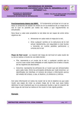 UNIVERSIDAD DE SONORA
CORPORACION UNIVERSITARIA PARA EL DESARROLLO DE
INTERNET A.C.
DIVISION DE INGENIERIAS
INGENIERIA INDUSTRIAL
INGENIERIA EN SISTEMAS DE INFORMACIÓN
CURSO: TALLER DE SIMULACION UTILIZANDO
PACKET DRIVER
INSTRUCTOR: ARNOLDO FCO. VIDAL ROMERO pág. 107
Funcionamiento básico de OSPF. El fundamento principal en el cual se
basa un protocolo de estado de enlace es en la existencia de un mapa de la
red el cual es poseído por todos los nodos y que regularmente es
actualizado.
Para llevar a cabo este propósito la red debe de ser capaz de entre otros
objetivos de:
 Almacenar en cada nodo el mapa de la red.
 Ante cualquier cambio en la estructura de la red
actuar rápidamente, con seguridad si crear bucles
y teniendo en cuenta posibles particiones o
uniones de la red.
Mapa de Red Local. La creación del mapa de red local en cada router de
la red se realiza a través de una tabla donde:
 Fila: representa a un router de la red; y cualquier cambio que le
ocurra a ese router será reflejado en este registro de la tabla a través
de los registros de descripción.
 Columna: representa los atributos de un router que son almacenados
para cada nodo. Entre los principales atributos por nodo tenemos: un
identificador de interfase, el número de enlace e información acerca
del estado del enlace, o sea, el destino y la distancia o métrica.
Con esta información en todos los router de la red el objetivo es que cada
router sea capaz de crear su propio mapa de la red, que sean todos
idénticos lo cual implicará que no se produzcan bucles y que la creación de
este mapa de red local se realiza en los router lo más rápido posible.
Ejemplo
 