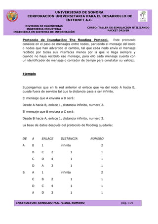 UNIVERSIDAD DE SONORA
CORPORACION UNIVERSITARIA PARA EL DESARROLLO DE
INTERNET A.C.
DIVISION DE INGENIERIAS
INGENIERIA INDUSTRIAL
INGENIERIA EN SISTEMAS DE INFORMACIÓN
CURSO: TALLER DE SIMULACION UTILIZANDO
PACKET DRIVER
INSTRUCTOR: ARNOLDO FCO. VIDAL ROMERO pág. 109
Protocolo de Inundación: The flooding Protocol. Este protocolo
consiste en el paso de mensajes entre nodos, partiendo el mensaje del nodo
o nodos que han advertido el cambio, tal que cada nodo envía el mensaje
recibido por todas sus interfaces menos por la que le llega siempre y
cuando no haya recibido ese mensaje, para ello cada mensaje cuenta con
un identificador de mensaje o contador de tiempo para constatar su validez.
Ejemplo
Supongamos que en la red anterior el enlace que va del nodo A hacia B,
queda fuera de servicio tal que la distancia pasa a ser infinito.
El mensaje que A enviara a D será:
Desde A hacia B, enlace 1, distancia infinito, numero 2.
El mensaje que B enviara a C será:
Desde B hacia A, enlace 1, distancia infinito, numero 2.
La base de datos después del protocolo de flooding quedaría:
DE A ENLACE DISTANCIA NUMERO
A B 1 infinito 2
B C 2 1 1
C D 4 1 1
D A 3 1 1
B A 1 infinito 2
C B 2 1 1
D C 4 1 1
A D 3 1 1
 