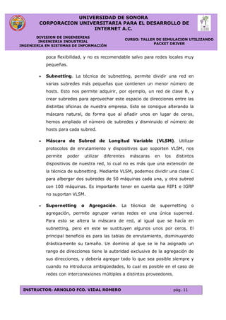 UNIVERSIDAD DE SONORA
CORPORACION UNIVERSITARIA PARA EL DESARROLLO DE
INTERNET A.C.
DIVISION DE INGENIERIAS
INGENIERIA INDUSTRIAL
INGENIERIA EN SISTEMAS DE INFORMACIÓN
CURSO: TALLER DE SIMULACION UTILIZANDO
PACKET DRIVER
INSTRUCTOR: ARNOLDO FCO. VIDAL ROMERO pág. 11
poca flexibilidad, y no es recomendable salvo para redes locales muy
pequeñas.
 Subnetting. La técnica de subnetting, permite dividir una red en
varias subredes más pequeñas que contienen un menor número de
hosts. Esto nos permite adquirir, por ejemplo, un red de clase B, y
crear subredes para aprovechar este espacio de direcciones entre las
distintas oficinas de nuestra empresa. Esto se consigue alterando la
máscara natural, de forma que al añadir unos en lugar de ceros,
hemos ampliado el número de subredes y disminuido el número de
hosts para cada subred.
 Máscara de Subred de Longitud Variable (VLSM). Utilizar
protocolos de enrutamiento y dispositivos que soporten VLSM, nos
permite poder utilizar diferentes máscaras en los distintos
dispositivos de nuestra red, lo cual no es más que una extensión de
la técnica de subnetting. Mediante VLSM, podemos dividir una clase C
para albergar dos subredes de 50 máquinas cada una, y otra subred
con 100 máquinas. Es importante tener en cuenta que RIP1 e IGRP
no suportan VLSM.
 Supernetting o Agregación. La técnica de supernetting o
agregación, permite agrupar varias redes en una única superred.
Para esto se altera la máscara de red, al igual que se hacía en
subnetting, pero en este se sustituyen algunos unos por ceros. El
principal beneficio es para las tablas de enrutamiento, disminuyendo
drásticamente su tamaño. Un dominio al que se le ha asignado un
rango de direcciones tiene la autoridad exclusiva de la agregación de
sus direcciones, y debería agregar todo lo que sea posible siempre y
cuando no introduzca ambigüedades, lo cual es posible en el caso de
redes con interconexiones múltiples a distintos proveedores.
 