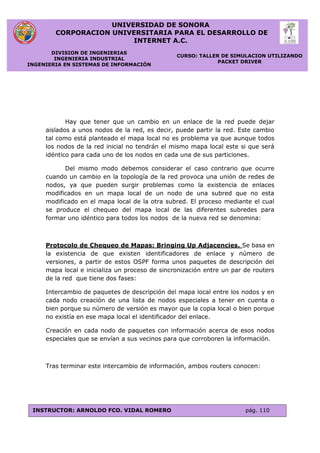 UNIVERSIDAD DE SONORA
CORPORACION UNIVERSITARIA PARA EL DESARROLLO DE
INTERNET A.C.
DIVISION DE INGENIERIAS
INGENIERIA INDUSTRIAL
INGENIERIA EN SISTEMAS DE INFORMACIÓN
CURSO: TALLER DE SIMULACION UTILIZANDO
PACKET DRIVER
INSTRUCTOR: ARNOLDO FCO. VIDAL ROMERO pág. 110
Hay que tener que un cambio en un enlace de la red puede dejar
aislados a unos nodos de la red, es decir, puede partir la red. Este cambio
tal como está planteado el mapa local no es problema ya que aunque todos
los nodos de la red inicial no tendrán el mismo mapa local este si que será
idéntico para cada uno de los nodos en cada una de sus particiones.
Del mismo modo debemos considerar el caso contrario que ocurre
cuando un cambio en la topología de la red provoca una unión de redes de
nodos, ya que pueden surgir problemas como la existencia de enlaces
modificados en un mapa local de un nodo de una subred que no esta
modificado en el mapa local de la otra subred. El proceso mediante el cual
se produce el chequeo del mapa local de las diferentes subredes para
formar uno idéntico para todos los nodos de la nueva red se denomina:
Protocolo de Chequeo de Mapas: Bringing Up Adjacencies. Se basa en
la existencia de que existen identificadores de enlace y número de
versiones, a partir de estos OSPF forma unos paquetes de descripción del
mapa local e inicializa un proceso de sincronización entre un par de routers
de la red que tiene dos fases:
Intercambio de paquetes de descripción del mapa local entre los nodos y en
cada nodo creación de una lista de nodos especiales a tener en cuenta o
bien porque su número de versión es mayor que la copia local o bien porque
no existía en ese mapa local el identificador del enlace.
Creación en cada nodo de paquetes con información acerca de esos nodos
especiales que se envían a sus vecinos para que corroboren la información.
Tras terminar este intercambio de información, ambos routers conocen:
 