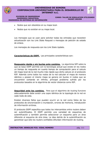 UNIVERSIDAD DE SONORA
CORPORACION UNIVERSITARIA PARA EL DESARROLLO DE
INTERNET A.C.
DIVISION DE INGENIERIAS
INGENIERIA INDUSTRIAL
INGENIERIA EN SISTEMAS DE INFORMACIÓN
CURSO: TALLER DE SIMULACION UTILIZANDO
PACKET DRIVER
INSTRUCTOR: ARNOLDO FCO. VIDAL ROMERO pág. 111
 Nodos que son obsoletos en su mapa local.
 Nodos que no existían en su mapa local.
Los mensajes que se usan para solicitar todas las entradas que necesiten
actualización son los Link State Request o mensajes de petición de estado
de enlace.
Los mensajes de respuesta son los Link State Update.
Características de OSPF. Las principales características son:
Respuesta rápida y sin bucles ante cambios. La algoritmia SPF sobre la
que se basa OSPF permite con la tecnología actual que existe en los nodos
un tiempo de respuesta en cuanto tiempo de computación para el calculo
del mapa local de la red mucho más rápido que dicho calculo en el protocolo
RIP. Además como todos los nodos de la red calculan el mapa de manera
idéntica y poseen el mismo mapa se genera sin bucles ni nodos que se
encuentren contando en infinito; principal problema sufrido por los
protocolos basados en la algoritmia de vector distancia como RIP.
Seguridad ante los cambios. Para que el algoritmo de routing funcione
adecuadamente debe existir una copia idéntica de la topología de la red en
cada nodo de esta.
Existen diversos fallos que pueden ocurrir en la red como fallos de los
protocolos de sincronización o inundación, errores de memoria, introducción
de información errónea.
El protocolo OSPF especifica que todos los intercambios entre routers deben
ser autentificados. El OSPF permite una variedad de esquemas de
autentificación y también permite seleccionar un esquema para un área
diferente al esquema de otra área. La idea detrás de la autentificación es
garantizar que sólo los routers confiables difundan información de routing.
 
