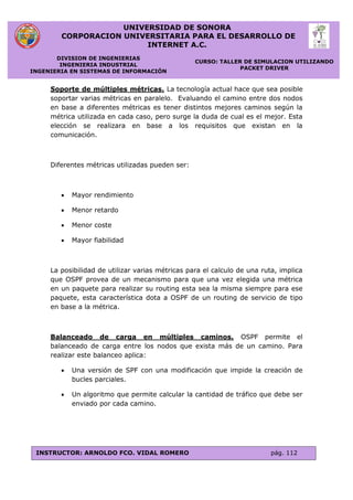 UNIVERSIDAD DE SONORA
CORPORACION UNIVERSITARIA PARA EL DESARROLLO DE
INTERNET A.C.
DIVISION DE INGENIERIAS
INGENIERIA INDUSTRIAL
INGENIERIA EN SISTEMAS DE INFORMACIÓN
CURSO: TALLER DE SIMULACION UTILIZANDO
PACKET DRIVER
INSTRUCTOR: ARNOLDO FCO. VIDAL ROMERO pág. 112
Soporte de múltiples métricas. La tecnología actual hace que sea posible
soportar varias métricas en paralelo. Evaluando el camino entre dos nodos
en base a diferentes métricas es tener distintos mejores caminos según la
métrica utilizada en cada caso, pero surge la duda de cual es el mejor. Esta
elección se realizara en base a los requisitos que existan en la
comunicación.
Diferentes métricas utilizadas pueden ser:
 Mayor rendimiento
 Menor retardo
 Menor coste
 Mayor fiabilidad
La posibilidad de utilizar varias métricas para el calculo de una ruta, implica
que OSPF provea de un mecanismo para que una vez elegida una métrica
en un paquete para realizar su routing esta sea la misma siempre para ese
paquete, esta característica dota a OSPF de un routing de servicio de tipo
en base a la métrica.
Balanceado de carga en múltiples caminos. OSPF permite el
balanceado de carga entre los nodos que exista más de un camino. Para
realizar este balanceo aplica:
 Una versión de SPF con una modificación que impide la creación de
bucles parciales.
 Un algoritmo que permite calcular la cantidad de tráfico que debe ser
enviado por cada camino.
 