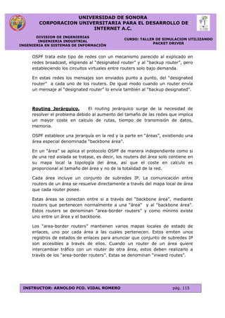 UNIVERSIDAD DE SONORA
CORPORACION UNIVERSITARIA PARA EL DESARROLLO DE
INTERNET A.C.
DIVISION DE INGENIERIAS
INGENIERIA INDUSTRIAL
INGENIERIA EN SISTEMAS DE INFORMACIÓN
CURSO: TALLER DE SIMULACION UTILIZANDO
PACKET DRIVER
INSTRUCTOR: ARNOLDO FCO. VIDAL ROMERO pág. 115
OSPF trata este tipo de redes con un mecanismo parecido al explicado en
redes broadcast, eligiendo al “designated router” y al “backup router”, pero
estableciendo los circuitos virtuales entre routers solo bajo demanda.
En estas redes los mensajes son enviados punto a punto, del “designated
router” a cada uno de los routers. De igual modo cuando un router envía
un mensaje al “designated router” lo envía también al “backup designated”.
Routing Jerárquico. El routing jerárquico surge de la necesidad de
resolver el problema debido al aumento del tamaño de las redes que implica
un mayor coste en calculo de rutas, tiempo de transmisión de datos,
memoria.
OSPF establece una jerarquía en la red y la parte en “áreas”, existiendo una
área especial denominada “backbone área”.
En un “área” se aplica el protocolo OSPF de manera independiente como si
de una red aislada se tratase, es decir, los routers del área solo contiene en
su mapa local la topología del área, así que el coste en calculo es
proporcional al tamaño del área y no de la totalidad de la red.
Cada área incluye un conjunto de subredes IP. La comunicación entre
routers de un área se resuelve directamente a través del mapa local de área
que cada router posee.
Estas áreas se conectan entre si a través del “backbone área”, mediante
routers que pertenecen normalmente a una “área” y al “backbone área”.
Estos routers se denominan “area-border routers” y como mínimo existe
uno entre un área y el backbone.
Los “area-border routers” mantienen varios mapas locales de estado de
enlaces, uno por cada área a las cuales pertenecen. Estos emiten unos
registros de estados de enlaces para anunciar que conjunto de subredes IP
son accesibles a través de ellos. Cuando un router de un área quiere
intercambiar tráfico con un router de otra área, estos deben realizarlo a
través de los “area-border routers”. Estas se denominan “inward routes”.
 