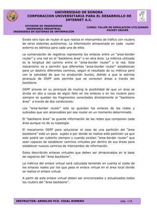 UNIVERSIDAD DE SONORA
CORPORACION UNIVERSITARIA PARA EL DESARROLLO DE
INTERNET A.C.
DIVISION DE INGENIERIAS
INGENIERIA INDUSTRIAL
INGENIERIA EN SISTEMAS DE INFORMACIÓN
CURSO: TALLER DE SIMULACION UTILIZANDO
PACKET DRIVER
INSTRUCTOR: ARNOLDO FCO. VIDAL ROMERO pág. 116
Existe otro tipo de router el que realiza el intercambio de tráfico con routers
de otros sistemas autónomos. La información almacenada en cada router
externo es idéntica para cada una de ellos
La sumarización de registros representa los enlaces entre un “area-border
router” y una red en el “backbone área” o en otra área. La métrica utilizada
es la longitud del camino entre el “area-border router” y la red. Este
mecanismo va a permitir que diferentes “area-border router” establezcan
para un destino diferentes caminos, según el resultado de su métrica pero
con la salvedad de que no producirán bucles, debido a que la estricta
jerarquía de OSPF solo permite que se conecten áreas a través del
backbone.
OSPF provee en su jerarquía de routing la posibilidad de que un área se
divida en dos a causa de algún fallo en los enlaces o en los routers pero
siempre se quedan los fragmentos conectados directamente al “backbone
área” a través de dos condiciones:
Los “area-border router” solo se guardan los enlaces de las redes y
subredes que son alcanzables por ese router en un momento determinado.
El “backbone área” se guarde información de las redes que componen cada
área aunque no de su topología.
El mecanismo OSPF para solucionar el caso de una partición del “área
backbone” está un poco sujeto a por donde se realiza está partición ya que
este podrá ser cubierto siempre y cuando existan “area-border router” que
sean capaces de establecer caminos virtuales por dentro de sus áreas para
establecer nuevos caminos de intercambio de información.
Estos describirán enlaces virtuales que deben ser almacenados en la base
de registros del “área backbone”.
La métrica del enlace virtual será calculada teniendo en cuenta el coste de
los enlaces reales por los que pasa el enlace virtual en el área local donde
se realiza el enlace virtual.
A partir de este enlace virtual deben ser sincronizados y actualizados todos
los routers del “área backbone”.
 