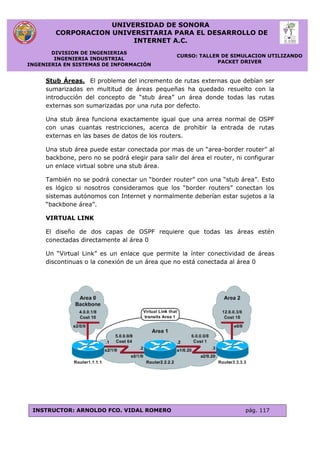 UNIVERSIDAD DE SONORA
CORPORACION UNIVERSITARIA PARA EL DESARROLLO DE
INTERNET A.C.
DIVISION DE INGENIERIAS
INGENIERIA INDUSTRIAL
INGENIERIA EN SISTEMAS DE INFORMACIÓN
CURSO: TALLER DE SIMULACION UTILIZANDO
PACKET DRIVER
INSTRUCTOR: ARNOLDO FCO. VIDAL ROMERO pág. 117
Stub Áreas. El problema del incremento de rutas externas que debían ser
sumarizadas en multitud de áreas pequeñas ha quedado resuelto con la
introducción del concepto de “stub área” un área donde todas las rutas
externas son sumarizadas por una ruta por defecto.
Una stub área funciona exactamente igual que una arrea normal de OSPF
con unas cuantas restricciones, acerca de prohibir la entrada de rutas
externas en las bases de datos de los routers.
Una stub área puede estar conectada por mas de un “area-border router” al
backbone, pero no se podrá elegir para salir del área el router, ni configurar
un enlace virtual sobre una stub área.
También no se podrá conectar un “border router” con una “stub área”. Esto
es lógico si nosotros consideramos que los “border routers” conectan los
sistemas autónomos con Internet y normalmente deberían estar sujetos a la
“backbone área”.
VIRTUAL LINK
El diseño de dos capas de OSPF requiere que todas las áreas estén
conectadas directamente al área 0
Un “Virtual Link” es un enlace que permite la ínter conectividad de áreas
discontinuas o la conexión de un área que no está conectada al área 0
 