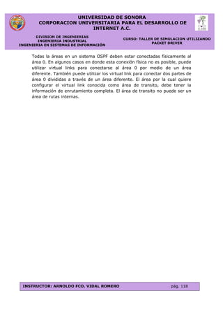 UNIVERSIDAD DE SONORA
CORPORACION UNIVERSITARIA PARA EL DESARROLLO DE
INTERNET A.C.
DIVISION DE INGENIERIAS
INGENIERIA INDUSTRIAL
INGENIERIA EN SISTEMAS DE INFORMACIÓN
CURSO: TALLER DE SIMULACION UTILIZANDO
PACKET DRIVER
INSTRUCTOR: ARNOLDO FCO. VIDAL ROMERO pág. 118
Todas la áreas en un sistema OSPF deben estar conectadas físicamente al
área 0. En algunos casos en donde esta conexión física no es posible, puede
utilizar virtual links para conectarse al área 0 por medio de un área
diferente. También puede utilizar los virtual link para conectar dos partes de
área 0 divididas a través de un área diferente. El área por la cual quiere
configurar el virtual link conocida como área de transito, debe tener la
información de enrutamiento completa. El área de transito no puede ser un
área de rutas internas.
 