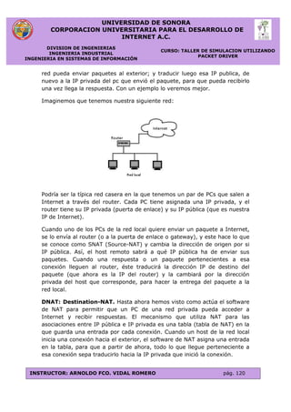 UNIVERSIDAD DE SONORA
CORPORACION UNIVERSITARIA PARA EL DESARROLLO DE
INTERNET A.C.
DIVISION DE INGENIERIAS
INGENIERIA INDUSTRIAL
INGENIERIA EN SISTEMAS DE INFORMACIÓN
CURSO: TALLER DE SIMULACION UTILIZANDO
PACKET DRIVER
INSTRUCTOR: ARNOLDO FCO. VIDAL ROMERO pág. 120
red pueda enviar paquetes al exterior; y traducir luego esa IP publica, de
nuevo a la IP privada del pc que envió el paquete, para que pueda recibirlo
una vez llega la respuesta. Con un ejemplo lo veremos mejor.
Imaginemos que tenemos nuestra siguiente red:
Podría ser la típica red casera en la que tenemos un par de PCs que salen a
Internet a través del router. Cada PC tiene asignada una IP privada, y el
router tiene su IP privada (puerta de enlace) y su IP pública (que es nuestra
IP de Internet).
Cuando uno de los PCs de la red local quiere enviar un paquete a Internet,
se lo envía al router (o a la puerta de enlace o gateway), y este hace lo que
se conoce como SNAT (Source-NAT) y cambia la dirección de origen por si
IP pública. Así, el host remoto sabrá a qué IP pública ha de enviar sus
paquetes. Cuando una respuesta o un paquete pertenecientes a esa
conexión lleguen al router, éste traducirá la dirección IP de destino del
paquete (que ahora es la IP del router) y la cambiará por la dirección
privada del host que corresponde, para hacer la entrega del paquete a la
red local.
DNAT: Destination-NAT. Hasta ahora hemos visto como actúa el software
de NAT para permitir que un PC de una red privada pueda acceder a
Internet y recibir respuestas. El mecanismo que utiliza NAT para las
asociaciones entre IP pública e IP privada es una tabla (tabla de NAT) en la
que guarda una entrada por cada conexión. Cuando un host de la red local
inicia una conexión hacia el exterior, el software de NAT asigna una entrada
en la tabla, para que a partir de ahora, todo lo que llegue perteneciente a
esa conexión sepa traducirlo hacia la IP privada que inició la conexión.
 