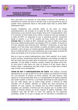 UNIVERSIDAD DE SONORA
CORPORACION UNIVERSITARIA PARA EL DESARROLLO DE
INTERNET A.C.
DIVISION DE INGENIERIAS
INGENIERIA INDUSTRIAL
INGENIERIA EN SISTEMAS DE INFORMACIÓN
CURSO: TALLER DE SIMULACION UTILIZANDO
PACKET DRIVER
INSTRUCTOR: ARNOLDO FCO. VIDAL ROMERO pág. 121
Pero ¿qué pasa si la conexión se inicia desde el exterior? Por ejemplo, si
montamos en nuestra red local un servidor web, lo que queremos es que se
puedan iniciar conexiones hacia él. Para poder hacer esto se utiliza DNAT
(Destination-NAT).
Cuando iniciábamos una conexión desde la red local, se creaba
automáticamente una entrada en la tabla de NAT para que todo lo que
perteneciera a esa conexión fuera dirigido hacia el PC correspondiente. Pero
si la conexión se inicia desde fuera ¿cómo y cuándo se crea esa entrada en
la tabla de NAT? La respuesta es que si queremos permitir conexiones
desde el exterior a un PC de nuestra red local, hemos de añadir una
entrada fija en la tabla de NAT, indicando que todo el tráfico que llegue
que vaya a determinado puerto, sea dirigido al PC en cuestión. El puerto es
el único elemento que tenemos para “distinguir” conexiones, ya que todo
llegará a la IP del router, pero tendrán un puerto de destino según sea una
conexión u otra. Así que, en nuestro ejemplo, deberíamos crear una entrada
fija en la tabla de NAT en la que indicáramos que lo que llegue al puerto 80
(web) sea dirigido al PC en el que corre el servidor web.
Esto es lo que se conoce habitualmente como “abrir puertos” en el router.
Al abrir puertos, simplemente estamos añadiendo una entrada a la tabla de
NAT del router para que sepa hacer la traducción y sepa a qué PC enviar los
paquetes. Ya que desde el exterior, aunque nuestra red tenga varios PCs,
se verá como si sólo fuera uno (solo se conoce la IP del router, éste lo
traduce todo) y necesitamos que éste router al que le llega todo el tráfico
sepa a quién ha de entregárselo.
TIPOS DE NAT Y CONFIGURACIÓN EN CISCO. NAT estático. Consiste
básicamente en un tipo de NAT en el cuál se mapea una dirección IP privada
con una dirección IP pública de forma estática. De esta manera, cada
equipo en la red privada debe tener su correspondiente IP pública asignada
para poder acceder a Internet. La principal desventaja de este esquema es
que por cada equipo que se desee tenga acceso a Internet se debe
contratar una IP pública. Además, es posible que haya direcciones IP
públicas sin usar (porque los equipos que las tienen asignadas están
apagados, por ejemplo), mientras que hay equipos que no puedan tener
acceso a Internet (porque no tienen ninguna IP pública mapeada). Para
configurar este tipo de NAT en Cisco nos valemos de los siguientes
comandos, donde se ve que el equipo con IP 192.168.1.6 conectado por
 