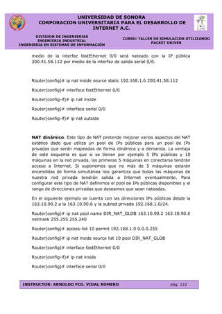 UNIVERSIDAD DE SONORA
CORPORACION UNIVERSITARIA PARA EL DESARROLLO DE
INTERNET A.C.
DIVISION DE INGENIERIAS
INGENIERIA INDUSTRIAL
INGENIERIA EN SISTEMAS DE INFORMACIÓN
CURSO: TALLER DE SIMULACION UTILIZANDO
PACKET DRIVER
INSTRUCTOR: ARNOLDO FCO. VIDAL ROMERO pág. 122
medio de la interfaz fastEthernet 0/0 será nateado con la IP pública
200.41.58.112 por medio de la interfaz de salida serial 0/0.
Router(config)# ip nat inside source static 192.168.1.6 200.41.58.112
Router(config)# interface fastEthernet 0/0
Router(config-if)# ip nat inside
Router(config)# interface serial 0/0
Router(config-if)# ip nat outside
NAT dinámico. Este tipo de NAT pretende mejorar varios aspectos del NAT
estático dado que utiliza un pool de IPs públicas para un pool de IPs
privadas que serán mapeadas de forma dinámica y a demanda. La ventaja
de este esquema es que si se tienen por ejemplo 5 IPs públicas y 10
máquinas en la red privada, las primeras 5 máquinas en conectarse tendrán
acceso a Internet. Si suponemos que no más de 5 máquinas estarán
encendidas de forma simultánea nos garantiza que todas las máquinas de
nuestra red privada tendrán salida a Internet eventualmente. Para
configurar este tipo de NAT definimos el pool de IPs públicas disponibles y el
rango de direcciones privadas que deseamos que sean nateadas.
En el siguiente ejemplo se cuenta con las direcciones IPs públicas desde la
163.10.90.2 a la 163.10.90.6 y la subred privada 192.168.1.0/24.
Router(config)# ip nat pool name DIR_NAT_GLOB 163.10.90.2 163.10.90.6
netmask 255.255.255.240
Router(config)# access-list 10 permit 192.168.1.0 0.0.0.255
Router(config)# ip nat inside source list 10 pool DIR_NAT_GLOB
Router(config)# interface fastEthernet 0/0
Router(config-if)# ip nat inside
Router(config)# interface serial 0/0
 