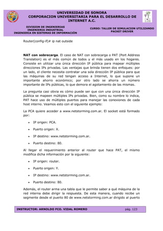 UNIVERSIDAD DE SONORA
CORPORACION UNIVERSITARIA PARA EL DESARROLLO DE
INTERNET A.C.
DIVISION DE INGENIERIAS
INGENIERIA INDUSTRIAL
INGENIERIA EN SISTEMAS DE INFORMACIÓN
CURSO: TALLER DE SIMULACION UTILIZANDO
PACKET DRIVER
INSTRUCTOR: ARNOLDO FCO. VIDAL ROMERO pág. 123
Router(config-if)# ip nat outside
NAT con sobrecarga. El caso de NAT con sobrecarga o PAT (Port Address
Translation) es el más común de todos y el más usado en los hogares.
Consiste en utilizar una única dirección IP pública para mapear múltiples
direcciones IPs privadas. Las ventajas que brinda tienen dos enfoques: por
un lado, el cliente necesita contratar una sola dirección IP pública para que
las máquinas de su red tengan acceso a Internet, lo que supone un
importante ahorro económico; por otro lado se ahorra un número
importante de IPs públicas, lo que demora el agotamiento de las mismas.
La pregunta casi obvia es cómo puede ser que con una única dirección IP
pública se mapeen múltiples IPs privadas. Bien, como su nombre lo indica,
PAT hace uso de múltiples puertos para manejar las conexiones de cada
host interno. Veamos esto con el siguiente ejemplo:
La PCA quiere acceder a www.netstorming.com.ar. El socket está formado
por:
 IP origen: PCA.
 Puerto origen: X.
 IP destino: www.netstorming.com.ar.
 Puerto destino: 80.
Al llegar el requerimiento anterior al router que hace PAT, el mismo
modifica dicha información por la siguiente:
 IP origen: router.
 Puerto origen: Y.
 IP destino: www.netstorming.com.ar.
 Puerto destino: 80.
Además, el router arma una tabla que le permite saber a qué máquina de la
red interna debe dirigir la respuesta. De esta manera, cuando recibe un
segmente desde el puerto 80 de www.netstorming.com.ar dirigido al puerto
 