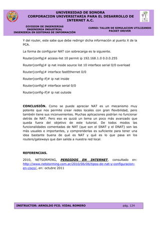 UNIVERSIDAD DE SONORA
CORPORACION UNIVERSITARIA PARA EL DESARROLLO DE
INTERNET A.C.
DIVISION DE INGENIERIAS
INGENIERIA INDUSTRIAL
INGENIERIA EN SISTEMAS DE INFORMACIÓN
CURSO: TALLER DE SIMULACION UTILIZANDO
PACKET DRIVER
INSTRUCTOR: ARNOLDO FCO. VIDAL ROMERO pág. 124
Y del router, este sabe que debe redirigir dicha información al puerto X de la
PCA.
La forma de configurar NAT con sobrecarga es la siguiente.
Router(config)# access-list 10 permit ip 192.168.1.0 0.0.0.255
Router(config)# ip nat inside source list 10 interface serial 0/0 overload
Router(config)# interface fastEthernet 0/0
Router(config-if)# ip nat inside
Router(config)# interface serial 0/0
Router(config-if)# ip nat outside
CONCLUSIÓN. Como se puede apreciar NAT es un mecanismo muy
potente que nos permite crear redes locales con gran flexibilidad, pero
también tiene sus inconvenientes. Muchas aplicaciones podrían no funcionar
detrás de NAT. Pero eso es quizá un tema un poco más avanzado que
queda fuera del objetivo de este tutorial. De todos modos las
funcionalidades comentadas de NAT (que son el SNAT y el DNAT) son las
más usuales e importantes, y comprenderlas es suficiente para tener una
idea bastante buena de qué es NAT y qué es lo que pasa en los
routers/gateways que dan salida a nuestra red local.
REFERENCIAS.
2010, NETSORMING, PERDIDOS EN INTERNET, consultado en:
http://www.netstorming.com.ar/2010/06/06/tipos-de-nat-y-configuracion-
en-cisco/, en: octubre 2011
 