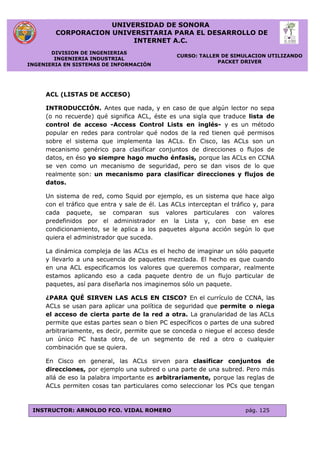 UNIVERSIDAD DE SONORA
CORPORACION UNIVERSITARIA PARA EL DESARROLLO DE
INTERNET A.C.
DIVISION DE INGENIERIAS
INGENIERIA INDUSTRIAL
INGENIERIA EN SISTEMAS DE INFORMACIÓN
CURSO: TALLER DE SIMULACION UTILIZANDO
PACKET DRIVER
INSTRUCTOR: ARNOLDO FCO. VIDAL ROMERO pág. 125
ACL (LISTAS DE ACCESO)
INTRODUCCIÓN. Antes que nada, y en caso de que algún lector no sepa
(o no recuerde) qué significa ACL, éste es una sigla que traduce lista de
control de acceso -Access Control Lists en inglés- y es un método
popular en redes para controlar qué nodos de la red tienen qué permisos
sobre el sistema que implementa las ACLs. En Cisco, las ACLs son un
mecanismo genérico para clasificar conjuntos de direcciones o flujos de
datos, en éso yo siempre hago mucho énfasis, porque las ACLs en CCNA
se ven como un mecanismo de seguridad, pero se dan visos de lo que
realmente son: un mecanismo para clasificar direcciones y flujos de
datos.
Un sistema de red, como Squid por ejemplo, es un sistema que hace algo
con el tráfico que entra y sale de él. Las ACLs interceptan el tráfico y, para
cada paquete, se comparan sus valores particulares con valores
predefinidos por el administrador en la Lista y, con base en ese
condicionamiento, se le aplica a los paquetes alguna acción según lo que
quiera el administrador que suceda.
La dinámica compleja de las ACLs es el hecho de imaginar un sólo paquete
y llevarlo a una secuencia de paquetes mezclada. El hecho es que cuando
en una ACL especificamos los valores que queremos comparar, realmente
estamos aplicando eso a cada paquete dentro de un flujo particular de
paquetes, así para diseñarla nos imaginemos sólo un paquete.
¿PARA QUÉ SIRVEN LAS ACLS EN CISCO? En el currículo de CCNA, las
ACLs se usan para aplicar una política de seguridad que permite o niega
el acceso de cierta parte de la red a otra. La granularidad de las ACLs
permite que estas partes sean o bien PC específicos o partes de una subred
arbitrariamente, es decir, permite que se conceda o niegue el acceso desde
un único PC hasta otro, de un segmento de red a otro o cualquier
combinación que se quiera.
En Cisco en general, las ACLs sirven para clasificar conjuntos de
direcciones, por ejemplo una subred o una parte de una subred. Pero más
allá de eso la palabra importante es arbitrariamente, porque las reglas de
ACLs permiten cosas tan particulares como seleccionar los PCs que tengan
 