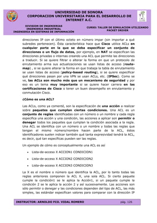 UNIVERSIDAD DE SONORA
CORPORACION UNIVERSITARIA PARA EL DESARROLLO DE
INTERNET A.C.
DIVISION DE INGENIERIAS
INGENIERIA INDUSTRIAL
INGENIERIA EN SISTEMAS DE INFORMACIÓN
CURSO: TALLER DE SIMULACION UTILIZANDO
PACKET DRIVER
INSTRUCTOR: ARNOLDO FCO. VIDAL ROMERO pág. 126
direcciones IP con el último octeto en número impar (sin importar a qué
subredes pertenecen). Ésta característica hace que Cisco utilice ACLs en
cualquier parte en la que se deba especificar un conjunto de
direcciones o un flujo de datos, por ejemplo, en NAT se especifican las
direcciones privadas o internas creando una ACL que permite las direcciones
a traducir. Si se quiere filtrar o alterar la forma en que un protocolo de
enrutamiento arma sus actualizaciones se usan listas de acceso (route-
map) , si se quiere alterar la forma en que trabaja la tabla de enrutamiento
se usan listas de acceso (policy-based routing), si se quiere especificar
qué direcciones pasan por una VPN se usan ACLs, etc. (IPSec). Como se
ve, las ACLs son mucho más que un mecanismo de seguridad y por
eso es un tema muy importante si se quiere hacer carrera en las
certificaciones de Cisco o tener un buen desempeño en enrutamiento y
conmutación Cisco.
¿Cómo es una ACL?
Las ACLs, como ya comenté, son la especificación de una acción a realizar
sobre paquetes que cumplan ciertas condiciones. Una ACL es un
conjunto de reglas identificadas con un número o un nombre y cada regla
especifica una acción y una condición, las acciones a aplicar son permitir o
denegar todos los paquetes que cumplan la condición asociada a la regla.
Una ACL se identifica con un número o un nombre y todas las reglas que
tengan el mismo número/nombre hacen parte de la ACL, éstos
identificadores suelen indicar también qué tanta expresividad tendrá la ACL,
es decir, qué tan específicas pueden ser las reglas.
Un ejemplo de cómo es conceptualmente una ACL es así
 Lista-de-acceso X ACCION1 CONDICION1
 Lista-de-acceso X ACCION2 CONDICION2
 Lista-de-acceso X ACCION3 CONDICION3
La X es el nombre o número que identifica la ACL, por lo tanto todas las
reglas anteriores componen la ACL X, una sola ACL. Si cierto paquete
cumple la condición1 se le aplica la Acción1, si un paquete cumple la
condición 2 se le aplica la acción 2 y así sucesivamente. Las acciones son
sólo permitir o denegar y las condiciones dependen del tipo de ACL, las más
simples, las estándar especifican valores para comparar con la dirección IP
 