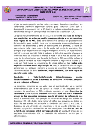 UNIVERSIDAD DE SONORA
CORPORACION UNIVERSITARIA PARA EL DESARROLLO DE
INTERNET A.C.
DIVISION DE INGENIERIAS
INGENIERIA INDUSTRIAL
INGENIERIA EN SISTEMAS DE INFORMACIÓN
CURSO: TALLER DE SIMULACION UTILIZANDO
PACKET DRIVER
INSTRUCTOR: ARNOLDO FCO. VIDAL ROMERO pág. 127
origen de cada paquete, en las más expresivas, llamadas extendidas, las
condiciones permiten especificar valores para comparar tanto con la
dirección IP origen como con la IP destino e incluso protocolos de capa 4 y
parámetros de capa 4 como puertos y banderas de la conexión TCP.
La lógica de funcionamiento de las ACLs es que una vez que se cumpla
una condición, se aplica su acción correspondiente y no se examinan
más reglas de la ACL. Ésto para disminuír la cantidad de procesamiento
del enrutador, pero también tiene una consecuencia, si una regla abarca un
conjunto de direcciones y otra un subconjunto del primero, la regla de
subconjunto debe estar antes de la regla del conjunto completo. Por
ejemplo, si yo especifico en una regla denegar el acceso a un host de cierta
subred y en otra permitir toda la subred, la ACL diría permita el acceso a
todos los hosts de la subred X menos al host Y. Si la ACL se escribe con la
regla de la subred antes que la regla del host, la ACL permitiría incluso al
host, porque la regla de host cumpliría también la regla de la subred y la
regla del host nunca se examinaría. En otras palabras, las reglas más
específicas deben estar al principio de la ACL para evitar que las reglas
genererales se apliquen siempre y nunca se examinen las específicas.
Finalmente todas las ACLs terminan, implícitamente, con una regla No
permitir nada más.
Condición = ValorDeReferencia BitsAComparar, donde
ValorDeReferencia tiene el formato de dirección IP y BitsAComparar
es una máscara wildcard.
La condición entonces es un valor que el administrador va a escribir
arbitrariamente con el fin de aplicar la acción a los paquetes que la
cumplan. La condición en ACLs estándar consiste en una dirección de
referencia y una máscara wildcard que indica qué bits de la dirección
origen de los paquetes comparar con la dirección de referencia que
indicó el administrador. Por ejemplo: si yo en mi red tengo una subred de
dirección 192.168.1.0/26, para indicar el tráfico que provenga de todos los
hosts de esa subred se escribiría la condición 192.168.1.0 0.0.0.63, la
dirección es una dirección de referencia y no se puede entender sin la
wildcard porque ésta dice qué bits se van a comparar. Cada bit en cero en
la WC hace comparar el bit correspondiente en la dir. IP origen de los
paquetes interceptados con la dirección de referencia escrita por el
administrador.
 