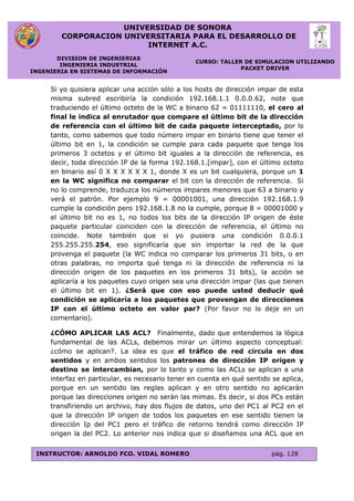 UNIVERSIDAD DE SONORA
CORPORACION UNIVERSITARIA PARA EL DESARROLLO DE
INTERNET A.C.
DIVISION DE INGENIERIAS
INGENIERIA INDUSTRIAL
INGENIERIA EN SISTEMAS DE INFORMACIÓN
CURSO: TALLER DE SIMULACION UTILIZANDO
PACKET DRIVER
INSTRUCTOR: ARNOLDO FCO. VIDAL ROMERO pág. 128
Si yo quisiera aplicar una acción sólo a los hosts de dirección impar de esta
misma subred escribiría la condición 192.168.1.1 0.0.0.62, note que
traduciendo el último octeto de la WC a binario 62 = 01111110, el cero al
final le indica al enrutador que compare el último bit de la dirección
de referencia con el último bit de cada paquete interceptado, por lo
tanto, como sabemos que todo número impar en binario tiene que tener el
último bit en 1, la condición se cumple para cada paquete que tenga los
primeros 3 octetos y el último bit iguales a la dirección de referencia, es
decir, toda dirección IP de la forma 192.168.1.[impar], con el último octeto
en binario así 0 X X X X X X 1, donde X es un bit cualquiera, porque un 1
en la WC significa no comparar el bit con la dirección de referencia. Si
no lo comprende, traduzca los números impares menores que 63 a binario y
verá el patrón. Por ejemplo 9 = 00001001, una dirección 192.168.1.9
cumple la condición pero 192.168.1.8 no la cumple, porque 8 = 00001000 y
el último bit no es 1, no todos los bits de la dirección IP origen de éste
paquete particular coinciden con la dirección de referencia, el último no
coincide. Note también que si yo pusiera una condición 0.0.0.1
255.255.255.254, eso significaría que sin importar la red de la que
provenga el paquete (la WC indica no comparar los primeros 31 bits, o en
otras palabras, no importa qué tenga ni la dirección de referencia ni la
dirección origen de los paquetes en los primeros 31 bits), la acción se
aplicaría a los paquetes cuyo origen sea una dirección impar (las que tienen
el último bit en 1). ¿Será que con eso puede usted deducir qué
condición se aplicaría a los paquetes que provengan de direcciones
IP con el último octeto en valor par? (Por favor no lo deje en un
comentario).
¿CÓMO APLICAR LAS ACL? Finalmente, dado que entendemos la lógica
fundamental de las ACLs, debemos mirar un último aspecto conceptual:
¿cómo se aplican?. La idea es que el tráfico de red circula en dos
sentidos y en ambos sentidos los patrones de dirección IP origen y
destino se intercambian, por lo tanto y como las ACLs se aplican a una
interfaz en particular, es necesario tener en cuenta en qué sentido se aplica,
porque en un sentido las reglas aplican y en otro sentido no aplicarán
porque las direcciones origen no serán las mimas. Es decir, si dos PCs están
transfiriendo un archivo, hay dos flujos de datos, uno del PC1 al PC2 en el
que la dirección IP origen de todos los paquetes en ese sentido tienen la
dirección Ip del PC1 pero el tráfico de retorno tendrá como dirección IP
origen la del PC2. Lo anterior nos indica que si diseñamos una ACL que en
 