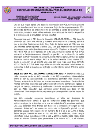 UNIVERSIDAD DE SONORA
CORPORACION UNIVERSITARIA PARA EL DESARROLLO DE
INTERNET A.C.
DIVISION DE INGENIERIAS
INGENIERIA INDUSTRIAL
INGENIERIA EN SISTEMAS DE INFORMACIÓN
CURSO: TALLER DE SIMULACION UTILIZANDO
PACKET DRIVER
INSTRUCTOR: ARNOLDO FCO. VIDAL ROMERO pág. 129
una de sus reglas aplica una acción a la dirección del PC1, hay que aplicarla
en una interfaz en el sentido en el que ese flujo de datos provenga del PC1.
El sentido del flujo se entiende como de entrada o salida del enrutador por
la interfaz, es decir, si el tráfico sale del enrutador por la interfaz específica
o el tráfico entra al enrutador por esa interfaz.
Supongamos que el PC1 tiene la dirección 172.17.20.20/24, el PC2 tiene la
dirección 192.168.200.200/24 y nuestro enrutador es el Gateway del PC1
por la interfaz Fastethernet 0/0. Si el flujo de datos hacia el PC2, sale por
una interfaz serial digamos la serial 0/0, ¿en qué interfaz y en qué sentido
los paquetes de este flujo tienen como dirección IP origen la dirección IP del
PC1? Si la ACL va a ser aplicada en la Fa 0/0, el flujo de datos de PC1 a PC2
entrando a Fa 0/0 tiene como dirección origen PC1, en la dirección de salida
el origen es PC2 y la regla no aplicaría. En la interfaz serial, el flujo de datos
entrante tendría como origen PC2 y de salida tendría como origen PC1.
Dado lo anterior, si yo diseño una ACL con una regla que diga permitir
172.17.20.20 0.0.0.0, ésta regla sólo encontraría paquetes coincidentes en
la interfaz fa 0/0 si la aplico de entrada y en la interfaz serial 0/0 si la aplico
de salida.
¿QUÉ ES UNA ACL ESTÁNDAR (STANDARD ACLs)? Dentro de las ACL
más comunes están las ACL estándar y las ACL extendidas, diferenciadas
entre sí por su granularidad: las extendidas permiten más detalles de
filtrado, ambos tipos de listas se pueden numerar o nombrar. Dentro de las
menos comunes están las que CCNA Exploration llama complejas: ligadas a
rangos de tiempo, reflexivas y dinámicas. Las más simples en todo sentido
son las ACLs estándar, que permiten defnir tráfico con base en las
direcciones IP de origen de los paquetes que correspondan con las reglas de
la ACL.
Las ACL estándar entonces especifican un sólo par dirección de
referencia/wildcard contra el que se comparan todos los paquetes que
entren o salgan de la interfaz en la que se instale la ACL, en otras palabras,
una ACL estándar filtra tráfico con base en la dirección IP origen de los
paquetes. Estas ACL se crean en modo de configuración global con el
comando access-list seguido de un número de 1 a 99 o de 1300 a 1999,
éstos rangos identifican que el tipo de ACL es estándar, otros rangos
identifican ACLs extendidas (100 a 199 y 2000 a 2699). Cada regla debe
tener el mismo número para pertenecer a la misma ACL, si el número
 