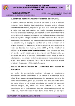 UNIVERSIDAD DE SONORA
CORPORACION UNIVERSITARIA PARA EL DESARROLLO DE
INTERNET A.C.
DIVISION DE INGENIERIAS
INGENIERIA INDUSTRIAL
INGENIERIA EN SISTEMAS DE INFORMACIÓN
CURSO: TALLER DE SIMULACION UTILIZANDO
PACKET DRIVER
INSTRUCTOR: ARNOLDO FCO. VIDAL ROMERO pág. 13
ALGORITMOS DE ENRUTAMIENTO POR VECTOR DE DISTANCIA
El término vector de distancia se deriva del hecho de que el protocolo
incluye un vector (lista) de distancias (número de saltos u otras métricas)
asociado con cada destino, requiriendo que cada nodo calcule por separado
la mejor ruta para cada destino. Los envían mensajes actualizados a
intervalos establecidos de tiempo, pasando toda su tabla de enrutamiento al
router vecino más próximo (routers a los que está directamente conectado),
los cuales repetirán este proceso hasta que todos los routers de la red están
actualizados. Si un enlace o una ruta se vuelve inaccesible justo después de
una actualización, la propagación del fallo en la ruta se iniciará en la
próxima propagación, ralentizándose la convergencia. Los protocolos de
vector de distancia más nuevos, como EIGRP y RIP-2, introducen el
concepto de actualizaciones desencadenadas. Éstas propagan los fallos
tan pronto ocurran, acelerando la convergencia considerablemente. Los
protocolos por vector de distancia tradicionales trabajan sobre la base de
actualizaciones periódicas y contadores de espera: si no se recibe una ruta
en un cierto periodo de tiempo, la ruta entra en un estado de espera,
envejece y desaparece, volviéndose inalcanzable.
BUCLES DE ENRUTAMIENTO EN ALGORITMOS POR VECTOR DE
DISTANCIA
Los bucles de enrutamiento producen entradas de enrutamiento
incoherentes, debido generalmente a un cambio en la topología. Si un
enlace de un router A se vuelve inaccesible, los routers vecinos no se dan
cuenta inmediatamente, por lo que se corre el riego de que el router A crea
que puede llegar a la red perdida a través de sus vecinos que mantienen
entradas antiguas. Así, añade una nueva entrada a su tabla de
enrutamiento con un coste superior. A su vez, este proceso se repetiría una
y otra vez, incrementándose el coste de las rutas, hasta que de alguna
 