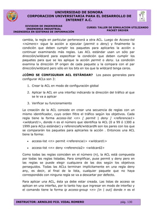 UNIVERSIDAD DE SONORA
CORPORACION UNIVERSITARIA PARA EL DESARROLLO DE
INTERNET A.C.
DIVISION DE INGENIERIAS
INGENIERIA INDUSTRIAL
INGENIERIA EN SISTEMAS DE INFORMACIÓN
CURSO: TALLER DE SIMULACION UTILIZANDO
PACKET DRIVER
INSTRUCTOR: ARNOLDO FCO. VIDAL ROMERO pág. 130
cambia, la regla en particular pertenecerá a otra ACL. Luego de Access-list
<número> sigue la acción a ejecutar (permit o deny) y finalmente la
condición que deben cumplir los paquetes para aplicarles la acción o
continuar examinando más reglas. Las ACL estándar usan un sólo par
dirección/wildcard para especificar la condición que deben cumplir los
paquetes para que se les aplique la acción permit o deny. La condición
examina la dirección IP origen de cada paquete y la compara con el par
dirección/wildcard pero sólo en los bits en los que la wildcard tenga ceros.
¿CÓMO SE CONFIGURAN ACL ESTÁNDAR? Los pasos generales para
configurar ACLs son 3:
1. Crear la ACL en modo de configuración global
2. Aplicar la ACL en una interfaz indicando la dirección del tráfico al que
se le va a aplicar
3. Verificar su funcionamiento
La creación de la ACL consiste en crear una secuencia de reglas con un
mismo identificador, cuyo orden filtre el tráfico según los objetivos. Cada
regla tiene la forma access-list <n> [ permit | deny ] <referencia1>
<wildcard1>, donde n es el número que identifica la ACL (0 a 99 ó 1300 a
1999 para ACLs estándar) y referenciaN/wildcardN son los pares con los que
se compararán los paquetes para aplicarles la acción . Entonces una ACL
tiene la forma:
 access-list <n> permit <referencia1> <wildcard1>
 access-list <n> deny <referencia2> <wildcard2>
Como todas las reglas coinciden en el número (n), la ACL está compuesta
por todas las reglas listadas. Para simplificar, puse permit y deny pero en
las reglas se puede elegir cualquiera de las dos según los objetivos
perseguidos. Todas las ACLs terminan implícitamente en una regla deny
any, es decir, al final de la lista, cualquier paquete que no haya
correspondido con ninguna regla se va a descartar por defecto.
Para aplicar una ACL, ésta ya debe estar creada. Las listas de acceso se
aplican en una interfaz, por lo tanto hay que ingresar en modo de interfaz y
el comando tiene la forma ip access-group <n> [in | out] donde n es el
 