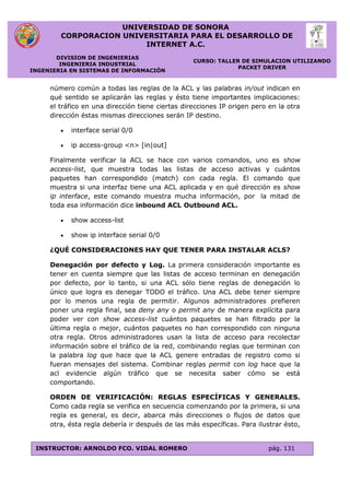 UNIVERSIDAD DE SONORA
CORPORACION UNIVERSITARIA PARA EL DESARROLLO DE
INTERNET A.C.
DIVISION DE INGENIERIAS
INGENIERIA INDUSTRIAL
INGENIERIA EN SISTEMAS DE INFORMACIÓN
CURSO: TALLER DE SIMULACION UTILIZANDO
PACKET DRIVER
INSTRUCTOR: ARNOLDO FCO. VIDAL ROMERO pág. 131
número común a todas las reglas de la ACL y las palabras in/out indican en
qué sentido se aplicarán las reglas y ésto tiene importantes implicaciones:
el tráfico en una dirección tiene ciertas direcciones IP origen pero en la otra
dirección éstas mismas direcciones serán IP destino.
 interface serial 0/0
 ip access-group <n> [in|out]
Finalmente verificar la ACL se hace con varios comandos, uno es show
access-list, que muestra todas las listas de acceso activas y cuántos
paquetes han correspondido (match) con cada regla. El comando que
muestra si una interfaz tiene una ACL aplicada y en qué dirección es show
ip interface, este comando muestra mucha información, por la mitad de
toda esa información dice inbound ACL Outbound ACL.
 show access-list
 show ip interface serial 0/0
¿QUÉ CONSIDERACIONES HAY QUE TENER PARA INSTALAR ACLS?
Denegación por defecto y Log. La primera consideración importante es
tener en cuenta siempre que las listas de acceso terminan en denegación
por defecto, por lo tanto, si una ACL sólo tiene reglas de denegación lo
único que logra es denegar TODO el tráfico. Una ACL debe tener siempre
por lo menos una regla de permitir. Algunos administradores prefieren
poner una regla final, sea deny any o permit any de manera explícita para
poder ver con show access-list cuántos paquetes se han filtrado por la
última regla o mejor, cuántos paquetes no han correspondido con ninguna
otra regla. Otros administradores usan la lista de acceso para recolectar
información sobre el tráfico de la red, combinando reglas que terminan con
la palabra log que hace que la ACL genere entradas de registro como si
fueran mensajes del sistema. Combinar reglas permit con log hace que la
acl evidencie algún tráfico que se necesita saber cómo se está
comportando.
ORDEN DE VERIFICACIÓN: REGLAS ESPECÍFICAS Y GENERALES.
Como cada regla se verifica en secuencia comenzando por la primera, si una
regla es general, es decir, abarca más direcciones o flujos de datos que
otra, ésta regla debería ir después de las más específicas. Para ilustrar ésto,
 