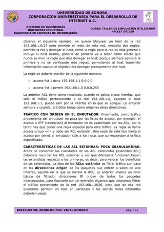 UNIVERSIDAD DE SONORA
CORPORACION UNIVERSITARIA PARA EL DESARROLLO DE
INTERNET A.C.
DIVISION DE INGENIERIAS
INGENIERIA INDUSTRIAL
INGENIERIA EN SISTEMAS DE INFORMACIÓN
CURSO: TALLER DE SIMULACION UTILIZANDO
PACKET DRIVER
INSTRUCTOR: ARNOLDO FCO. VIDAL ROMERO pág. 132
observe el siguiente ejemplo: yo quiero bloquear un host de la red
192.168.1.0/24 pero permitir el resto de esta red, necesito dos reglas:
permitir la red y denegar el host, como la regla para la red es más general e
incluye el host mismo, ponerla de primera va a tener como efecto que
nunca se mire la regla que dice denegar el host, porque siempre aplicará la
primera y no se verificarán más reglas, permitiendo al host transmitir
información cuando el objetivo era denegar precisamente ese host.
La regla se debería escribir de la siguiente manera:
 access-list 1 deny 192.168.1.1 0.0.0.0
 access-list 1 permit 192.168.1.0 0.0.0.255
La anterior ACL tiene como resultado, cuando se aplica a una interfaz, que
sólo el tráfico perteneciente a la red 192.168.1.0, excepto el host
192.168.1.1, puede salir por la interfaz en la que se aplique. Lo anterior
siempre y cuando, el tráfico tenga como orígenes éstas direcciones.
TRÁFICO CON ORIGEN EN EL ENRUTADOR. Finalmente, cierto tráfico
proveniente del enrutador no pasa por las listas de acceso, por ejemplo, el
acceso a VTY (telnet/ssh) al enrutador no es examinado por las ACL, por lo
tanto hay que poner una regla especial para este tráfico. La regla se llama
access-group <n> y debe ser ACL estándar. Una regla de este tipo limita el
acceso por telnet al enrutador sólo a los hosts que correspondan a la lista
especificada.
CARACTERÍSTICAS DE LAS ACL ESTÁNDAR: POCA GRANULARIDAD.
Antes de comentar las cualidades de las ACL extendidas (extended ACL)
debemos recordar las ACL estándar y ver qué diferencia funcionan tienen
las extendidas respecto a las primeras, es decir, para valorar los beneficios
de las extendidas. La idea de las ACLs estándar es filtrar tráfico con base
en las direcciones origen de los paquetes que entran o salen de una
interfaz, aquella en la que se instala la ACL. Lo anterior implica un nivel
básico de filtrado: direcciones IP origen de todos los paquetes
interceptados, para ilustrarlo con un ejemplo, digamos que deseamos filtrar
el tráfico proveniente de la red 192.168.1.0/26, pero que de esa red
queremos permitir un host en particular y las demás redes diferentes
deberían pasar.
 