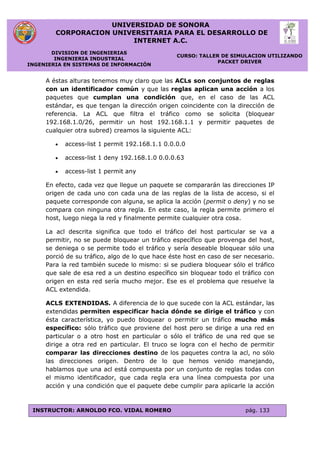 UNIVERSIDAD DE SONORA
CORPORACION UNIVERSITARIA PARA EL DESARROLLO DE
INTERNET A.C.
DIVISION DE INGENIERIAS
INGENIERIA INDUSTRIAL
INGENIERIA EN SISTEMAS DE INFORMACIÓN
CURSO: TALLER DE SIMULACION UTILIZANDO
PACKET DRIVER
INSTRUCTOR: ARNOLDO FCO. VIDAL ROMERO pág. 133
A éstas alturas tenemos muy claro que las ACLs son conjuntos de reglas
con un identificador común y que las reglas aplican una acción a los
paquetes que cumplan una condición que, en el caso de las ACL
estándar, es que tengan la dirección origen coincidente con la dirección de
referencia. La ACL que filtra el tráfico como se solicita (bloquear
192.168.1.0/26, permitir un host 192.168.1.1 y permitir paquetes de
cualquier otra subred) creamos la siguiente ACL:
 access-list 1 permit 192.168.1.1 0.0.0.0
 access-list 1 deny 192.168.1.0 0.0.0.63
 access-list 1 permit any
En efecto, cada vez que llegue un paquete se compararán las direcciones IP
origen de cada uno con cada una de las reglas de la lista de acceso, si el
paquete corresponde con alguna, se aplica la acción (permit o deny) y no se
compara con ninguna otra regla. En este caso, la regla permite primero el
host, luego niega la red y finalmente permite cualquier otra cosa.
La acl descrita significa que todo el tráfico del host particular se va a
permitir, no se puede bloquear un tráfico específico que provenga del host,
se deniega o se permite todo el tráfico y sería deseable bloquear sólo una
porció de su tráfico, algo de lo que hace éste host en caso de ser necesario.
Para la red también sucede lo mismo: si se pudiera bloquear sólo el tráfico
que sale de esa red a un destino específico sin bloquear todo el tráfico con
origen en esta red sería mucho mejor. Ese es el problema que resuelve la
ACL extendida.
ACLS EXTENDIDAS. A diferencia de lo que sucede con la ACL estándar, las
extendidas permiten especificar hacia dónde se dirige el tráfico y con
ésta característica, yo puedo bloquear o permitir un tráfico mucho más
específico: sólo tráfico que proviene del host pero se dirige a una red en
particular o a otro host en particular o sólo el tráfico de una red que se
dirige a otra red en particular. El truco se logra con el hecho de permitir
comparar las direcciones destino de los paquetes contra la acl, no sólo
las direcciones origen. Dentro de lo que hemos venido manejando,
hablamos que una acl está compuesta por un conjunto de reglas todas con
el mismo identificador, que cada regla era una línea compuesta por una
acción y una condición que el paquete debe cumplir para aplicarle la acción
 