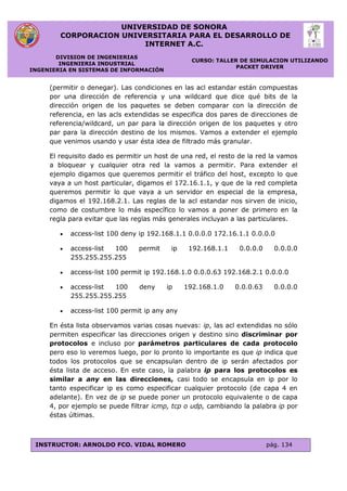 UNIVERSIDAD DE SONORA
CORPORACION UNIVERSITARIA PARA EL DESARROLLO DE
INTERNET A.C.
DIVISION DE INGENIERIAS
INGENIERIA INDUSTRIAL
INGENIERIA EN SISTEMAS DE INFORMACIÓN
CURSO: TALLER DE SIMULACION UTILIZANDO
PACKET DRIVER
INSTRUCTOR: ARNOLDO FCO. VIDAL ROMERO pág. 134
(permitir o denegar). Las condiciones en las acl estandar están compuestas
por una dirección de referencia y una wildcard que dice qué bits de la
dirección origen de los paquetes se deben comparar con la dirección de
referencia, en las acls extendidas se especifica dos pares de direcciones de
referencia/wildcard, un par para la dirección origen de los paquetes y otro
par para la dirección destino de los mismos. Vamos a extender el ejemplo
que venimos usando y usar ésta idea de filtrado más granular.
El requisito dado es permitir un host de una red, el resto de la red la vamos
a bloquear y cualquier otra red la vamos a permitir. Para extender el
ejemplo digamos que queremos permitir el tráfico del host, excepto lo que
vaya a un host particular, digamos el 172.16.1.1, y que de la red completa
queremos permitir lo que vaya a un servidor en especial de la empresa,
digamos el 192.168.2.1. Las reglas de la acl estandar nos sirven de inicio,
como de costumbre lo más específico lo vamos a poner de primero en la
regla para evitar que las reglas más generales incluyan a las particulares.
 access-list 100 deny ip 192.168.1.1 0.0.0.0 172.16.1.1 0.0.0.0
 access-list 100 permit ip 192.168.1.1 0.0.0.0 0.0.0.0
255.255.255.255
 access-list 100 permit ip 192.168.1.0 0.0.0.63 192.168.2.1 0.0.0.0
 access-list 100 deny ip 192.168.1.0 0.0.0.63 0.0.0.0
255.255.255.255
 access-list 100 permit ip any any
En ésta lista observamos varias cosas nuevas: ip, las acl extendidas no sólo
permiten especificar las direcciones origen y destino sino discriminar por
protocolos e incluso por parámetros particulares de cada protocolo
pero eso lo veremos luego, por lo pronto lo importante es que ip indica que
todos los protocolos que se encapsulan dentro de ip serán afectados por
ésta lista de acceso. En este caso, la palabra ip para los protocolos es
similar a any en las direcciones, casi todo se encapsula en ip por lo
tanto especificar ip es como especificar cualquier protocolo (de capa 4 en
adelante). En vez de ip se puede poner un protocolo equivalente o de capa
4, por ejemplo se puede filtrar icmp, tcp o udp, cambiando la palabra ip por
éstas últimas.
 