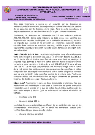 UNIVERSIDAD DE SONORA
CORPORACION UNIVERSITARIA PARA EL DESARROLLO DE
INTERNET A.C.
DIVISION DE INGENIERIAS
INGENIERIA INDUSTRIAL
INGENIERIA EN SISTEMAS DE INFORMACIÓN
CURSO: TALLER DE SIMULACION UTILIZANDO
PACKET DRIVER
INSTRUCTOR: ARNOLDO FCO. VIDAL ROMERO pág. 135
Otra cosa importante y nueva es un segundo par de dirección de
referencia/máscara wildcard, éste segundo par compara la dirección destino
de los paquetes con la dirección de la regla. Para las acls extendidas, el
paquete debe coincidir tanto en la dirección origen como en la destino.
Finalmente, la dirección de referencia 0.0.0.0 con máscara wildcard
255.255.255.255. Como esta máscara es todo unos, eso significa que
ningún bit del paquete se compara con la dirección de referencia, es decir,
no importa qué escriba en la dirección de referencia cualquier destino
coincide. Esta máscara es lo mismo que any, debido a que la máscara es
equivalente a cualquier dirección y puede usarse tanto para el origen como
para el destino.
EXPLICACIÓN DE LA ACL. La primera regla aplica deny sólo si el paquete
tiene como origen la dirección 192.168.1.1 y dirección destino 172.16.1.1,
por lo tanto sólo el tráfico específico de entre esos host se deniega, la
segunda regla permite el resto del tráfico del host hacia cualquier destino.
La tercera regla permite el tráfico de la red 192.168.1.0/26 hacia el host
192.168.2.1. La 4a regla complementa a la anterior y niega todo el tráfico
de la red, como ésta regla general esta después de la específica, el tráfico
comparado con ésta regla ya no coincidió con el tráfico dirigido al servidor,
que es una condición más específica dentro de la misma red. Finalmente
cualquier tráfico que no coincida con las reglas anteriores se permite sin
importar de dónde provenga y hacia dónde vaya.
¿Qué más? Finalmente y para no dejar incompleto el ejemplo, hay que
instalarla en una interfaz por la que pase el tráfico que se quiere interceptar
y recordar que el sentido en el que se instala la acl, indica cuáles serán las
direcciones origen y destino (que se invierten si se invierte el sentido del
tráfico).
 interface serial 0/0
 ip access-group 100 in
Las listas de acceso extendidas no difieren de las estándar más que en las
características mencionadas, por lo tanto los comandos usados para
verificar las estándar siguen siendo válidos.
 show ip interface serial 0/0
 