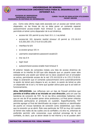 UNIVERSIDAD DE SONORA
CORPORACION UNIVERSITARIA PARA EL DESARROLLO DE
INTERNET A.C.
DIVISION DE INGENIERIAS
INGENIERIA INDUSTRIAL
INGENIERIA EN SISTEMAS DE INFORMACIÓN
CURSO: TALLER DE SIMULACION UTILIZANDO
PACKET DRIVER
INSTRUCTOR: ARNOLDO FCO. VIDAL ROMERO pág. 137
any. Como esta última regla está asociada con un acceso por telnet como
disparador, en las líneas de vty se debe poner un comando especial
autocommand access-enable host timeout 5, que establece el acceso
permitido al telnet como disparador de la acl dinámica.
 access-list 101 permit ip any host 10.1.1.1 eq telnet
 access-list 101 dynamic testlist timeout 10 permit ip 172.16.0.0
0.0.255.255 172.17.0.0 0.0.255.255
 interface fa 0/0
 ip access-group 101 in
 username cesarcabrera password cecab123
 line vty 0 4
 login local
 autocommand access-enable host timeout 5
El anterior listado de comandos instala una lista de acceso dinámica de
entrada en la interfaz fa 0/0 que sólo después que un usuario cesar abre
exitosamente una sesión por telnet con la clave cecab123 con el enrutador
se activa, permitiendo acceso de la red 172.16.0.0/16 a la 172.17.0.0/16.
Valga la aclaración que el comando autocommand cierra automáticamente
la sesión de telnet pero dispara la acl, es decir, la sesión de telnet es sólo
un disparador de la acl y no tiene que quedar activa para que la acl esté en
funcionamiento.
ACLs REFLEXIVAS. Las reflexivas son un tipo de firewall primitivo que
permite el tráfico sólo si es iniciado en una dirección, pero sin usar las
banderas de conexión de TCP. Ya en las ACLs extendidas habíamos visto
que en vez de IP se pueden poner otros protocolos y al final poner criterios
adicionales particulares al protocolo en cuestión. Específicamente, TCP
permite agregar al final del identificador de origen o destino un identificador
de puerto en incluso banderas de conexión como established, que indica
que la conexión ya se abrió. Éste caso particular de TCP es muy útil cuando
se tienen dos redes de las cuales una es confiable y la otra no, entonces es
preferible permitir sólo conexiones cuya solicitud provenga de la red
confiable, es decir, que se abran desde la red interna y no se puedan abrir
 